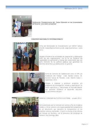 Página 31
Memoria 2013 - 2015
Conferencia “Fortalecimiento del Factor Extensión en las Universidades
de Panamá: Una visión compartida”
CONVENIOS NACIONALES E INTERNACIONALES
Firma del Memorando de Entendimiento con UNICEF Señora
Una Mc Cauley Representante y Lcdo. Jorge Geannareas – Junio
2013.
Dirigido a fortalecer las actividades de cooperación y colaboración
entre las dos organizaciones, con el fin de fortalecer las
capacidades de generación y manejo del conocimiento que son
parte inherente de las políticas públicas que garantizan los
derechos de la niñez y la adolescencia, en general.
Firma de Convenio de Colaboración entre el CRP y la
Fundación del Trabajo Lcdo. Aurelio Lineros, Dr.
Gustavo García de Paredes, Lcdo. Elberto Cobos –
septiembre 2013.
Dirigido a impulsar y promover proyectos y/o
programas de investigación, estudio y capacitación, en
áreas específicas y relacionadas al mercado laboral;
que permitan fortalecer el desarrollo educativo,
socioeconómico del país .
FIRMA DE CONVENIO PACTO ÉTICO ELECTORAL - octubre 2013
Pacto promovido por la Comisión de Justicia y Paz de la Iglesia
Católica, a fin de sumarse a la responsabilidad del cumplimiento
de un documento que garantice la transparencia en los
próximos comicios electorales. El acto se efectuó en las oficinas
del Consejo de Rectores, con la presencia del Arzobispo de
Panamá, José Domingo Ulloa.
 