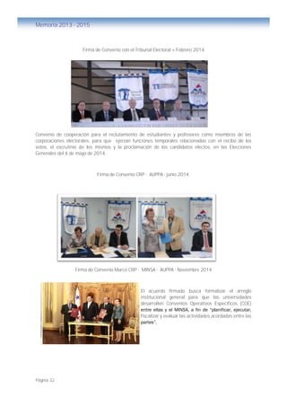 Página 32
Memoria 2013 - 2015
Firma de Convenio con el Tribunal Electoral – Febrero 2014
Convenio de cooperación para el reclutamiento de estudiantes y profesores como miembros de las
corporaciones electorales, para que ejerzan funciones temporales relacionadas con el recibo de los
votos, el escrutinio de los mismos y la proclamación de los candidatos electos, en las Elecciones
Generales del 4 de mayo de 2014.
Firma de Convenio CRP - AUPPA - junio 2014.
Firma de Convenio Marco CRP - MINSA - AUPPA - Noviembre 2014
El acuerdo firmado busca formalizar el arreglo
institucional general para que las universidades
desarrollen Convenios Operativos Específicos (COE)
entre ellas y el MINSA, a fin de “planificar, ejecutar,
fiscalizar y evaluar las actividades acordadas entre las
partes”.
 
