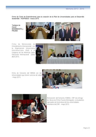 Página 33
Memoria 2013 - 2015
Firma de Carta de Entendimiento para la creación de la Red de Universidades para el Desarrollo
Sostenible – RUPADES - marzo 2015.
Testigos de
Honor:
MIAMBIENTE y
PNUMA
Firma de Memorando de
Entendimiento Internacional con
la Organización Universitaria
Interamericana (OUI) y el
Congreso de las Américas sobre
Educación Internacional (CAEI)
Abril 2015.
Firma de Convenio del MINSA con las
Universidades que tienen carreras de salud
- mayo 2015.
Renovación del Convenio IFARHU - CRP de entrega
de Becas de Primer Puesto Distinguido a estudiantes
egresados de licenciatura de las universidades
miembros del CRP - mayo 2015
 