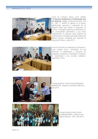 Página 34
Memoria 2013 - 2015
Firma de Convenio Marco entre LASPAU
o Programas Académicos y Profesionales para
las Américas afiliada a Harvard University con
el CRP y AUPPA. El objetivo es el diseño,
planificación, ejecución y evaluación de un
Proyecto Piloto que mejore la Educación en
Ciencia, Tecnología, Ingeniería y Matemática en
las universidades panameñas, y que dicho
mejoramiento se proyecte como proyecto de
mejoramiento en la Educación Media, Educación
Básica General, incluyendo por supuesto la
Educación Primaria. –julio 2015.
Firma de Convenio con Voluntarios de Panamá –
Lcda. Carolina Freire - Presidenta. El cual
promueve la planificación y ejecución de
programas y proyectos, destinados a fortalecer
el voluntariado y las acciones solidarias.
Septiembre, 2015.
Entrega de Becas Primer Puesto Distinguido
IFARHU—CRP . Auditorio José Dolores Moscote -
julio 2013 .
Entrega de Becas Primer Puesto
Distinguido IFARHU - Auditorio José
Dolores Moscote - CRP - abril 2014.
 