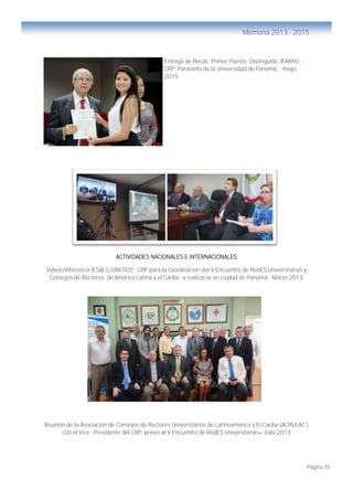 Página 35
Memoria 2013 - 2015
Entrega de Becas Primer Puesto Distinguido IFARHU -
CRP. Paraninfo de la Universidad de Panamá, - mayo
2015.
ACTIVIDADES NACIONALES E INTERNACIONALES
Videoconferencia IESALC/UNESCO - CRP para la coordinación del V Encuentro de RedES Universitarias y
Consejos de Rectores de América Latina y el Caribe a realizarse en ciudad de Panamá. Marzo 2013
Reunión de la Asociación de Consejos de Rectores Universitarios de Latinoamérica y El Caribe (ACRULAC )
con el Vice- -Presidente del CRP, previo al V Encuentro de RedES Universitarias– Julio 2013
 