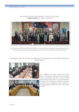 Página 36
Memoria 2013 - 2015
V ENCUENTRO DE REDES UNIVERSITARIAS Y CONSEJOS DE RECTORES
DE AMÉRICA LATINA Y EL CARIBE - JULIO 2013
Con la asistencia del Director de IESALC/UNESCO, Dr. Pedro Henríquez Guajardo y la participación de más
de 100 rectores y representantes de América Latina y el Caribe – Auditorio José Dolores Moscote.
REUNIONES CONSEJO DE RECTORES DE PANAMA (CRP) – ASOCIACIÓN DE UNIVERSIDADES PRIVADAS DE
PANAMÁ (AUPPA).
Con el propósito de buscar mecanismos para la
mejora en los procesos de Evaluación y Acreditación
de las universidades del país el CRP y AUPPA
elaboraron pronunciamientos a la comunidad sobre
la situación de la Educación Superior en Panamá,
los cuales llevaron a trabajar de manera conjunta en
una propuesta de modificación a la Ley 30 de junio
de 2006.
 