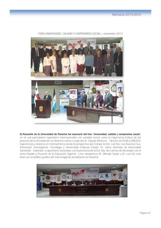 Página 37
Memoria 2013-2015
FORO UNIVERSIDAD, CALIDAD Y COMPROMISO SOCIAL – noviembre 2013
El Paraninfo de la Universidad de Panamá fue escenario del foro “Universidad, calidad y compromiso social”,
en el cual participaron expositores internacionales con variados temas como la Experiencia Exitosa de los
procesos de la Acreditación en América Latina a cargo del Dr. Claudio Rama ex - Director de IESALC/UNESCO,
Experiencias y Avances en Centroamérica desde la perspectiva del CCA por la Dra. Lea Dra. Lea Azucena Cruz,
Innovación, Investigación, Tecnología y Universidad Empresa Estado, Dr. Jaime Restrepo de Universidad
Santander - Colombia y expositores nacionales con la presencia de la Dra. Ma. del Carmen de Benavides con el
tema Pasado y Presente de la Educación Superior y los catedráticos Dr. Olmedo Sanjur y Dr. Luis De León
Arias con el análisis jurídico del marco legal de acreditación en Panamá.
 
