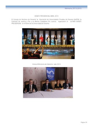 Página 39
Memoria 2013-2015
DEBATE PRESIDENCIAL ABRIL 2014
El Consejo de Rectores de Panamá, la Asociación de Universidades Privadas de Panamá (AUPPA), la
Comisión de Justicia y Paz y la Alianza Ciudadana Pro Justicia, organizaron el ULTIMO DEBATE
PRESIDENCIAL en el Domo de la Universidad de Panamá
Visita al Ministerio de Gobierno Julio 2014
 