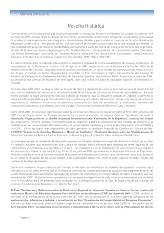 Página 4
Memoria 2013-2015
Reseña Histórica
Considerando como estrategia para el desarrollo nacional, el Consejo de Rectores de Panamá fue creado oficialmente el 8
de mayo de 1995, aunque desde la década de los ochenta, profesionales de diferentes disciplinas visualizaban la necesidad
de establecer una organización que integrara a universidades oficiales y particulares a través de un Sistema Nacional de
Educación Universitaria. Por gestión del Dr. Gustavo García de Paredes, actual rector de la Universidad de Panamá, se
hizo realidad este proyecto nacional, nombrándose así la primera Junta Directiva del Consejo de Rectores que él presidió;
el resto de la directiva estuvo integrada por el Dr. Stanley Muschett, Vicepresidente; Dr. Laurentino Gudiño, Secretario;
Ing. Héctor Montemayor, Secretario; Dr. Plutarco Arrocha, Vocal y la Dra. Betty Ann de Catsambanis, como Secretaria
Ejecutiva. Esta directiva se mantuvo vigente por dos periodos, 1995-1996 y 1996-1997.
En estos primeros años, la nobel directiva dedicó su empeño a impulsar la institucionalización del Consejo de Rectores, la
promulgación de su Personería Jurídica el 8 de agosto de 1997, según consta en la Escritura Pública No. 8826 de la
Notaría Quinta de Circuito. Luego del esfuerzo de institucionalización, se fijó la mirada en la proyección de metas a futuro
por lo que se trabajó en forma colegiada para consolidar el Plan Estratégico y lograr representación del Consejo de
Rectores de Panamá en la Conferencia Mundial de Educación Superior, efectuada en París, Francia en octubre de 1998.
La presencia del Consejo de Rectores en esta cubre, abre una nueva era para la educación superior universitaria en
Panamá.
Para los años 2001-2002, se llevó a cabo un estudio de oferta y demanda de carreras prioritarias para el desarrollo del
país, con el propósito de incentivar a la diversificación de la oferta de carreras de formación universitarias. En este
mismo periodo, se logró concretar la sede del Consejo de Rectores, que se encuentra ubicada en Albrook y permitió la
estructuración organizativa y la centralización de las acciones y actividades del colectivo. Desde esta nueva estructura se
organizaron y realizaron encuentros estudiantiles universitarios, foro de acreditación y evaluación, Jornadas de
innovaciones educativas y se efectuó una visita a Cuba, en virtud del Convenio de Rectores Cuba – Panamá.
Entre 2003-2004, se alcanzan significativos avances en áreas sensitivas de la educación como la firma del Convenio del
CRP con la Organización de Estados Iberoamericanos para desarrollar la cátedra Ciencia, Tecnología, Sociedad e
Innovación. Organización de la cátedra itinerante interuniversitaria “Centenario de la República”, creación del Comité
que organiza la Primera Jornada Centroamericana de Deportes y logra la incorporación del Consejo de Rectores a la
Confederación de Universidades Iberoamericana y a universidades españolas y a otros organismos tales como el PNUD y
UNICEF. Entre los logros más importantes de estas gestiones se destacan: Proyecto de Cátedra de Cultura de Paz -
UNESCO “Seminario de Derechos Humanos y Manejo de Conflictos”. Seminario Regional sobre las “Certificaciones de
Educación Superior en América Latina, Concurso de Oratoria y Foro Estudiantil sobre la Ampliación del Canal.
La preocupación por la calidad de la educación superior en Panamá, obligó al Consejo de Rectores a incluir en su Plan
Estratégico, acciones que desarrollaran una cultura de calidad, hasta entonces poco desconocida entre algunas de las
instituciones universitarias que operaban en el país. Se trabajaba así en la elaboración de una normativa que regulará
los procesos de calidad. Y así nace la Ley 30 de 20 de julio de 2006, aprobada en la Asamblea Nacional de Diputados.
Mediante esta ley se crea el Sistema Nacional de Evaluación y Acreditación Universitaria de Panamá. Esta Ley, producto
de un esfuerzo colegiado de las universidades y las autoridades educativas, tiene el valor especial de haber nacido del
Consejo de Rectores de Panamá.
Desde este momento, la participación del Consejo de Rectores de Panamá en actividades del quehacer nacional cobra
relevancia y es así como se firmó con el IFARHU el Convenio de Colaboración para la ejecución del programa de becas de
puesto distinguido para panameños egresados de estudios de licenciatura en universidades oficiales y privadas que son
miembros del CRP. Posteriormente, cumpliendo con su papel protagónico en la vida nacional y como apoyo a la sociedad
civil, el Presidente del CRP participó como mediador en el Diálogo Nacional de la Caja de Seguro Social por encargo del
entonces Presidente de la República, Lic. Martín Torrijos E.
El Foro “Declaración y Reflexiones sobre la Conferencia Regional de Educación Superior en América Latina, rumbo a la
conferencia Mundial de Educación Superior París 2009” fue un desafío para el CRP, en el periodo 2007 – 2008; también se
participó en la formalización de la nueva Comisión del CRP, con la realización de tres foros sobre la influencia de los
medios escritos, televisivos y radiales, y la realización del foro “Experiencias de Competitividad en Empresas Panameñas”.
También se debe mencionar como actividades importantes realizadas en este periodo 2008-2009, la realización del III
Foro Nacional sobre “La influencia de los locutores y comentaristas a través de la radio”; Acto de Proclamación del mes de
 