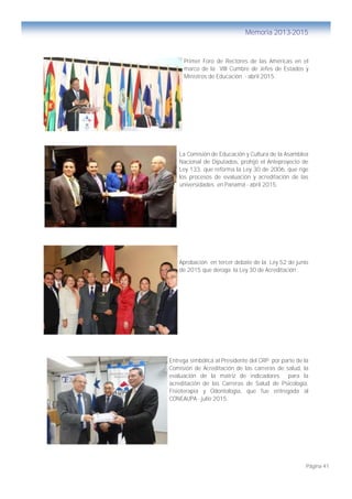 Página 41
Memoria 2013-2015
Primer Foro de Rectores de las Américas en el
marco de la VIII Cumbre de Jefes de Estados y
Ministros de Educación - abril 2015 .
La Comisión de Educación y Cultura de la Asamblea
Nacional de Diputados, prohijó el Anteproyecto de
Ley 133, que reforma la Ley 30 de 2006, que rige
los procesos de evaluación y acreditación de las
universidades en Panamá - abril 2015.
Aprobación en tercer debate de la Ley 52 de junio
de 2015 que deroga la Ley 30 de Acreditación .
Entrega simbólica al Presidente del CRP por parte de la
Comisión de Acreditación de las carreras de salud, la
evaluación de la matriz de indicadores para la
acreditación de las Carreras de Salud de Psicología,
Fisioterapia y Odontología, que fue entregada al
CONEAUPA - julio 2015.
 