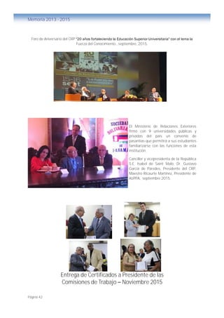 Página 42
Memoria 2013 - 2015
Foro de Aniversario del CRP "20 años fortaleciendo la Educación Superior Universitaria" con el lema la
Fuerza del Conocimiento., septiembre, 2015.
El Ministerio de Relaciones Exteriores
firmó con 9 universidades públicas y
privadas del país un convenio de
pasantías que permitirá a sus estudiantes
familiarizarse con las funciones de esta
institución.
Canciller y vicepresidenta de la República
S.E. Isabel de Saint Malo, Dr. Gustavo
García de Paredes, Presidente del CRP,
Maestro Ricaurte Martínez, Presidente de
AUPPA, septiembre 2015.
Entrega de Certificados a Presidente de las
Comisiones de Trabajo – Noviembre 2015
 