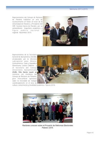Página 43
Memoria 2013-2015
Representantes del Consejo de Rectores
de Panamá realizaron un acto de
reconocimiento en honor al rector de la
Universidad de Panamá, y Presidente del
CRP, Gustavo García de Paredes, por su
extraordinaria trayectoria académica, y
f i g u r a p ú b l i c a n a c i o n a l y
regional. Noviembre 2015.
Representantes de la Secretaría
General de Iberoamérica (SEGIB),
encabezados por la directora
subregional para México,
Centroamérica, Cuba y República
Dominicana, Leonor Calderón, y
el Secretario del Consejo
Universitario Iberoamericano
(CUIB), Félix García Lausín se
reunieron con miembros del
Consejo de Rectores de Panamá,
para intercambiar opiniones
sobre la necesidad de trabajar
coordinadamente en el área de
cultura, conocimiento y movilidad académica., febrero 2016.
 