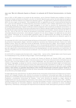 Página 5
Memoria 2013-2015
mayo como “Mes de la Educación Superior en Panamá y la realización del IV Festival Interuniversitario y la Canción
2008.
Para el 2010, el CRP trabaja en la creación de dos comisiones, una la Comisión Filosófica para establecer la Visión y
Misión del Consejo de Rectores de Panamá; y la otra, la Comisión Operativa para asentar los ochos objetivos dirigidos a
consolidar las Políticas Públicas en el campo de la educación superior. De igual forma se definieron líneas de acción para
definir la ruta a seguir en esta gestión. Para mediados del 2010, se reglamenta la Ley 30, a través del Decreto Ejecutivo
511, a partir de este momento, el sistema educativo universitario comienza a sufrir cambios importantes en los cuales el
Consejo de Rectores de Panamá asume un papel protagónico, es así como se reunieron los representantes de las
universidades panameñas que integran el CRP para analizar propuestas ante el sistema de acreditación universitaria. La
IX reunión Plenaria del Consejo Universitario Iberoamericano en donde se abordó el papel de las Redes Universitarias en
el desarrollo del espacio iberoamericano del conocimiento y las propuestas de estrategias, atrajo la atención del CRP en el
año 2011. Para el año 2012, los rocesos de Acreditación Institucional comienzan a centrar la atención no solo de la
comunidad educativa universitario, sino la del país en general. En este año se trabaja en la elaboración de una matriz
para obtener información de las universidades panameñas sobre la implementación del enfoque de formación por
competencias y se efectuaron encuentros de significativa importancia para el desarrollo de la educación superior en
Panamá.
En el periodo 2013-2014, la directiva del Consejo de Rectores al frente del Dr. Gustavo García de Paredes, Presidente, Dr.
Bruno Garisto, Vicepresidente, Magter. Verónica A. de Barrios, Secretaria, Dra. Xiomara de Arrocha, Tesorera, Dr. Carlos
Arellano Lennox, Vocal, Dra. María del Carmen de Benavides, Secretaria Ejecutiva y Mgter. Nuria Araguás, Directora
Ejecutiva le correspondió enfrentar los fuertes debates en torno a los procesos de acreditación institucional universitaria
en el seno del Consejo Nacional de Evaluación y Acreditación Universitaria de Panamá, por lo cual en forma excepcional y,
para dar seguimiento a estos procesos esta directiva se ha desempeñado por tres años consecutivos con mucho éxito, no
solo con el respaldo irrestricto a los procesos de acreditación, sino a los ajustes que han sido necesarios para mejorar esto s
procesos.
En el 2014-2015 se incorpora como Secretario el Dr. Joaquín Villar - García, la Dra. Yolanda Oglivie como Tesorera quien
fue reemplazada por el Ing. José Barrios Ng y la Mgter. Etelvina de Bonagas como Vocal
En el 2015 conmemoramos los XX años de creación del Consejo de Rectores de Panamá (CRP), para celebrarlo
participamos, en el mes de abril, de manera interuniversitaria en el IX Festival Interuniversitario Centroamericano de
Cultura y Arte (FICCUA Honduras 2015), con la obra PROMUNDI, obra que despertó las expectativas de propios y
extraños en Tegucigalpa, no sólo por ser el primer encuentro de artistas universitarios de toda la región Centroamericana,
sino también por traer una de las puesta en escena más importantes de toda Latinoamérica, no sólo por su connotación
histórica y social sobre la construcción del Canal de Panamá y la adaptación del 9 de enero de 1964 y por su gran cuidado
estético y valor artístico; en septiembre desarrollamos el Foro “20 años Fortaleciendo la educación superior” donde las 14
comisiones de trabajo del CRP expusieron temas de interés motivando el intercambio de buenas prácticas entre docentes
de las diferentes universidades del país.
El mayor logro de esta Junta Directiva, ha sido la cohesión de las instituciones universitarias en la figura de sus rectores,
quienes han trabajado tomando como referente los procesos de acreditación institucional para lograr la discusión y
aprobación en la Asamblea Nacional de Diputados de la nueva Ley 52 de 26 de junio de 2015 para el Sistema Nacional de
Evaluación y Acreditación Universitaria de Panamá. Esta Junta Directiva ha dedicado su mayor esfuerzo al
fortalecimiento de la ley de acreditación universitaria. Para concluir se ha firmado el Convenio marco CRP – AUPPA –
LASPAU (Academic and Professional Programs for the Americas) afiliado a Harvard University que tiene como objetivo
desarrollar programas de intercambio académico, desarrollo de profesores y líderes académicos en ciencia, tecnología,
ingenierías y matemáticas, como proyecto de mejoramiento de la educación media, básica general y primaria en Panamá.
 