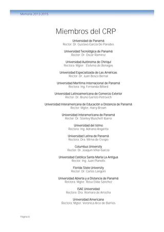 Página 6
Memoria 2013-2015
Miembros del CRP
Universidad de Panamá
Rector: Dr. Gustavo García De Paredes
Universidad Tecnológica de Panamá
Rector: Dr. Oscar Ramírez
Universidad Autónoma de Chiriquí
Rectora: Mgter. Etelvina de Bonagas
Universidad Especializada de Las Américas
Rector: Dr. Juan Bosco Bernal
Universidad Marítima Internacional de Panamá
Rectora: Ing. Fernanda Billard
Universidad Latinoamericana de Comercio Exterior
Rector: Dr. Bruno Garisto Petrovich
Universidad Interamericana de Educación a Distancia de Panamá
Rector: Mgter, Harry Brown
Universidad Interamericana de Panamá
Rector: Dr. Stanley Muschett Ibarra
Universidad del Istmo
Rectora: Ing. Adriana Angarita
Universidad Latina de Panamá
Rectora: Dra. Mirna de Crespo
Columbus University
Rector: Dr. Joaquín Villar-García
Universidad Católica Santa María La Antigua
Rector: Ing. Juan Planells
Florida State University
Rector: Dr. Carlos Langoni
Universidad Abierta y a Distancia de Panamá
Rectora: Mgter. Rosa Elida Sánchez
ISAE Universidad
Rectora: Dra. Xiomara de Arrocha
Universidad Americana
Rectora: Mgter. Verónica Arce de Barrios
 