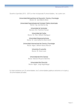 Página 7
Memoria 2013-2015
Durante el periodo 2013 - 2015 se han incorporado 9 universidades, las cuales son:
Universidad Metropolitana de Educación, Ciencia y Tecnología
Rector: Dr. José Alberto Nieto
Universidad Especializada del Contador Público Autorizado
Rector: Ing. José Barrios Ng
Universidad de Santander
Rectora: Dra. Yasmina Yunsan
Universidad del Caribe
Rector: Dr. Pbro. William Rodríguez
Universidad Hispanoamericana
Rector: Dr. José Guillermo Ross Zanet
Universidad Internacional de Ciencia y Tecnología
Rector: Mgter. William Núñez Alarcón
University of Louisville
Rector: Dr. Oscar León
Universidad del Arte Ganexa
Rector: Maestro Ricaurte Martínez
Universidad Alta Dirección
Rector: Mgter. Jorge Arguindegui
En total contamos con 25 universidades, las 5 universidades públicas existentes en el país y
20 universidades privadas.
 