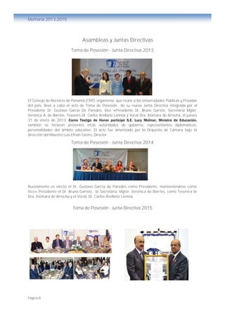Página 8
Memoria 2013-2015
Asambleas y Juntas Directivas
Toma de Posesión - Junta Directiva 2013
El Consejo de Rectores de Panamá (CRP), organismo que reúne a las Universidades Públicas y Privadas
del país, llevó a cabo el acto de Toma de Posesión de su nueva Junta Directiva integrada por el
Presidente Dr. Gustavo García De Paredes, Vice –Presidente Dr. Bruno Garisto, Secretaria Mgter.
Verónica A. de Barrios, Tesorero Dr. Carlos Arellano Lennox y Vocal Dra. Xiomara de Arrocha, el jueves
31 de enero de 2013. Como Testigo de Honor participó S.E. Lucy Molinar, Ministra de Educación,
también se hicieron presentes otras autoridades de gobierno, representantes diplomáticos,
personalidades del ámbito educativo. El acto fue amenizado por la Orquesta de Cámara bajo la
dirección del Maestro Luis Efraín Castro, Director.
Toma de Posesión - Junta Directiva 2014
Nuevamente es electo el Dr. Gustavo García de Paredes como Presidente, manteniéndose como
Vice– Presidente el Dr. Bruno Garisto, la Secretaria, Mgter. Verónica de Barrios, como Tesorera la
Dra. Xiomara de Arrocha y el Vocal, Dr. Carlos Arellano Lennox
Toma de Posesión - Junta Directiva 2015
 
