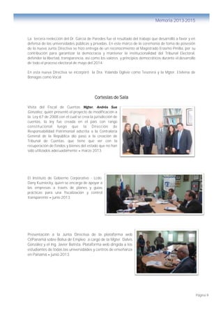 Página 9
Memoria 2013-2015
La tercera reelección del Dr. García de Paredes fue el resultado del trabajo que desarrolló a favor y en
defensa de las universidades públicas y privadas. En este marco de la ceremonia de toma de posesión
de la nueva Junta Directiva se hizo entrega de un reconocimiento al Magistrado Erasmo Pinilla, por su
contribución para garantizar la democracia y mantener la institucionalidad del Tribunal Electoral,
defender la libertad, transparencia, así como los valores y principios democráticos durante el desarrollo
de todo el proceso electoral de mayo del 2014.
En esta nueva Directiva se incorporó la Dra. Yolanda Oglivie como Tesorera y la Mgter. Etelvina de
Bonagas como Vocal.
Cortesías de Sala
Visita del Fiscal de Cuentas Mgter. Andrés Sue
González, quién presentó el proyecto de modificación a
la Ley 67 de 2008 con el cual se crea la jurisdicción de
cuentas, la ley fue creada en el país con rango
constitucional luego que la Dirección de
Responsabilidad Patrimonial adscrita a la Contraloría
General de la República dio paso a la creación de
Tribunal de Cuentas, que tiene que ver con la
recuperación de fondos y bienes del estado que no han
sido utilizados adecuadamente – marzo 2013.
El Instituto de Gobierno Corporativo - Lcdo.
Dany Kuzniecky, quien se encarga de apoyar a
las empresas a través de planes y guías
prácticas para una fiscalización y control
transparente – junio 2013.
Presentación a la Junta Directiva de la plataforma web
CVPanamá sobre Bolsa de Empleo a cargo de la Mgter. Dalvis
González y el Ing. Javier Batista. Plataforma web dirigida a los
estudiantes de todas las universidades y centros de enseñanza
en Panamá – junio 2013.
 