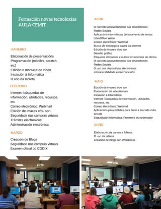 Formación novas tecnoloxías
ACTIVIDADES 
ca Cruz Vermella Boiro
XANEIRO
Elaboración de presentacións
Programación (móbiles, scratch,
etc)
Edición e montaxe de vídeo
Iniciación á Informática
O uso da tableta
AULA CEMIT
FEBREIRO
Internet: búsquedas de
información, utilidades, recursos,
etc
Correo electrónico: Webmail
Edición de imaxes e/ou son
Seguridade nas compras virtuais
Trámites electrónicos:
Administración electrónica
Creación de Blogs
Seguridade nas compras virtuais
Examen oficial do CODIX
MARZO
ABRIL
O correcto aproveitamento dos smartphones
Redes Sociais
Aplicacións informáticas de tratamento de textos:
LibreOffice Writer
Correo electrónico: Webmail
Busca de emprego a través da Internet
Edición de imaxes e/ou son
Deseño gráfico
Paquetes ofimáticos e outras ferramentas de oficina
O correcto aproveitamento dos smartphones
Redes Sociais
O uso dos dispositivos electrónicos:
interoperabilidade e interconexión
MAIO
Edición de imaxes e/ou son
Elaboración de videotitoriais
Iniciación á Informática
Internet: búsquedas de información, utilidades,
recursos, etc
Correo electrónico: Webmail
Aplicacións para móbiles para facer a túa vida máis
sinxela
Seguridade Informática: Protexe o teu ordenador
XUÑO
Elaboración de carteis e folletos
O uso da tableta
Creación de Blogs con Wordpress
 