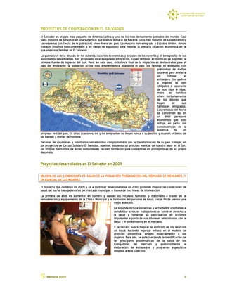 PROYECTOS DE COOPERACIÓN EN EL SALVADOR
El Salvador es el país más pequeño de América Latina y uno de los más densamente poblados del mundo. Casi
siete millones de personas en una superficie que apenas dobla la de Navarra. Unos tres millones de salvadoreños y
salvadoreñas (un tercio de la población) viven fuera del país. La mayoría han emigrado a Estados Unidos, donde
trabajan (muchos indocumentados y en riesgo de expulsión) para mejorar la precaria situación económica en la
que viven sus familias en El Salvador.
La guerra civil de la década de los ochenta, las crisis económicas y sociales de los noventa y el beneplácito de las
autoridades salvadoreñas, han provocado esta exagerada emigración, cuyas remesas económicas ya suponen la
primera fuente de ingresos del país. Pero, en este caso, el balance final de la migración es desfavorable para el
país del emigrante: la población activa más emprendedora abandona el país, las familias se endeudan con
                                                                                             préstamos de mafias
                                                                                             usureras para enviar a
                                                                                             un      familiar     al
                                                                                             extranjero, los padres
                                                                                             y madres se ven
                                                                                             obligados a separarse
                                                                                             de sus hijos e hijas,
                                                                                             miles de familias
                                                                                             viven exclusivamente
                                                                                             de los dólares que
                                                                                             llegan      de     sus
                                                                                             familiares emigrados.
                                                                                             Las remesas del Norte
                                                                                             se convierten así en
                                                                                             un débil paraguas
                                                                                             económico que sólo
                                                                                             mitiga, en parte, las
                                                                                             consecuencias de la
                                                                                             ausencia de un
progreso real del país. En otras ocasiones, los y las emigrantes no llegan nunca a su destino y mueren víctimas de
las bandas y mafias de frontera.
Decenas de voluntarias y voluntarios salvadoreños comprometidos con la transformación de su país trabajan en
los proyectos de Círculo Solidario El Salvador. Además, siguiendo un principio esencial de nuestra labor en el Sur,
los propios habitantes de estas comunidades reciben formación para convertirse en protagonistas de su propio
desarrollo.


Proyectos desarrollados en El Salvador en 2009

MEJORA DE LAS CONDICIONES DE SALUD DE LA POBLACIÓN TRABAJADORA DEL MERCADO DE MEJICANOS, Y
EN ESPECIAL DE LAS MUJERES.
El proyecto que comenzó en 2009 y va a continuar desarrollándose en 2010, pretende mejorar las condiciones de
salud del los/as trabajadores/as del mercado municipal, a través de tres líneas de intervención.
La primera de ellas es aumentar en número y calidad los recursos humanos y materiales a través de la
remodelación y equipamiento de la Clínica Municipal y la formación del personal de salud, con el fin de prestar una
                                                          mejor atención.
                                                          La segunda incluye iniciativas y actividades orientadas a
                                                          sensibilizar a los/as trabajadores/as sobre el derecho a
                                                          la salud y fomentar su participación en acciones
                                                          impulsadas a partir de sus intereses relacionados con la
                                                          salud y el saneamiento en el mercado.
                                                          Y la tercera busca mejorar la atención de los servicios
                                                          de salud, haciendo especial énfasis en el modelo de
                                                          atención preventiva, dirigida especialmente a las
                                                          mujeres. Para ello, se está realizando la identificación de
                                                          las principales problemáticas de la salud de las
                                                          trabajadoras del mercado y posteriormente la
                                                          elaboración de estrategias y programas específicos
                                                          dirigidas a este colectivo.




    Memoria 2009                                                                                                   9
 