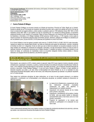 Nº de personas beneficiarias: 456 estudiantes (223 varones y 233 mujeres), 23 docentes (16 mujeres y 7 varones) y a 322 padres y madres
de familia (290 mujeres y 32 varones).
Importe total del proyecto: 42.966€
Financiación:
Ayto. Pamplona 2009: 27.998€
Ayto. Torrelavega: 7.441€
Instituciones públicas Peruanas: : 1.273€
Círculo Solidario de Perú: 2.577€
Beneficiarios/as: 3.677€

     Centro Poblado El Milagro
El Centro Poblado El Milagro se encuentra ubicado en el Distrito de Huanchaco, Provincia de Trujillo, Región de La Libertad.
Durante la década de los 70 el proceso de ocupación del territorio fue lento, pero a partir de la década de los 80, en la que se
inicia la construcción de lugares públicos y obras sociales, la población pasó de 1.739 habitantes (Censo INEI 1981) a 6.363
habitantes (Censo INEI 1993), lo que significó una tasa de crecimiento del 11%. Durante las últimas décadas, el crecimiento
poblacional también ha sido superior a lo proyectado. Según el Censo Poblacional y de Vivienda de 2007 del Instituto Nacional
de Estadística e Informática, en El Milagro habitaban 24.625 personas (12.828 varones y 11.797 mujeres), de las cuales la
mayoría provienen de migraciones interiores dentro del territorio peruano. Asimismo, población de El Milagro se caracteriza por
ser una población joven, ya que el 62.85% (15.476 personas) de la población es menor de 29 años.

En el Centro Poblado el nivel de ingresos promedio oscila entre los S/.300.00 (70.46 €) a S/.600 (140.91 €) soles mensuales,
ingresos por debajo de la canasta básica familiar, que debe ser distribuida entre gastos de alimentación, vivienda y transporte
en familias de entre 4 a 6 integrantes. Si bien es cierto que casi la mitad de la población se encuentra empleada, muchos de
estos empleos son realizados en condiciones de subempleo: eventuales y de baja remuneración debido a la mano de obra no
calificada. Asimismo, es importante mencionar que el “Relleno Sanitario” o vertedero de residuos, se constituye también en una
fuente de trabajo, en condiciones de insalubridad, donde se encuentran trabajando familias enteras (adultos e infancia)
dedicados a la recogida informal de desechos y de alimentos orgánicos.


MEJORA DE LAS CONDICIONES EDUCATIVAS DE LAS INSTITUCIONES EDUCATIVAS MUNICIPALES DEL
CENTRO POBLADO EL MILAGRO

Este proyecto, que comenzó en 2010 y todavía estará en ejecución hasta 2012 busca mejorar el entorno educativo cercano
(infraestructura, capacitación a docentes y a padres y madres de familia) de la Institución Educativa Inicial Municipal “Gotitas de
Amor”, de la Institución Educativa Municipal de nivel primario “San Martín de Porres” y de la Institución Educativa Municipal de
primaria y secundaria “Aroldo Reátegui Reáteguii”. A nivel del Centro Poblado El Milagro, el Estado no logra satisfacer la
demanda educativa que existe y por este motivo la Municipalidad del Centro Poblado se vio en la necesidad de crear
Instituciones Educativas Municipales: siete de nivel inicial y dos instituciones educativas que atiendan a la población estudiantil
de 5 a 16 años de edad.

Para mejorar las condiciones educativas de estas instituciones, en el marco de este proyecto plurianual y en estrecha
colaboración y coordinación con la Municipalidad y las instituciones educativas, se consideró necesaria la intervención en
diferentes aspectos:

                                                                        •     La mejora de la infraestructura y equipamiento de las
                                                                              tres       Instituciones    educativas    municipales
                                                                              (construcción de aulas, losa deportiva e
                                                                              implementación con mobiliario educativo)
                                                                        •     Capacitación del personal docente de los niveles
                                                                              inicial, primaria y secundaria.
                                                                              Capacitación y sensibilización de los padres y madres
                                                                                                                                          Cooperación para el desarrollo - Perú



                                                                        •
                                                                              de familia para que puedan realizar un adecuado
                                                                              acompañamiento tanto a nivel inicial, como en el nivel
                                                                              primario y secundario.
                                                                        •     Programa de capacitación a los varones para
                                                                              aumentar su participación en la educación de sus
                                                                              hijos e hjias.


Todo lo anteriormente planteado tiene como objetivo contribuir a la mejora las condiciones educativas de los alumnos y alumnas
que asisten a las Instituciones Educativas Municipales del Centro Poblado El Milagro.




 memoria 2010 círculo solidario navarra       nafarroako elkarbidea                                                                                   9
 