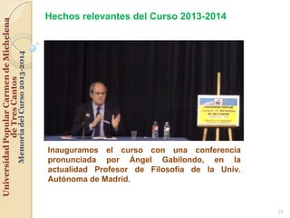 12
Inauguramos el curso con una conferencia
pronunciada por Ángel Gabilondo, en la
actualidad Profesor de Filosofía de la Univ.
Autónoma de Madrid.
Hechos relevantes del Curso 2013-2014
 