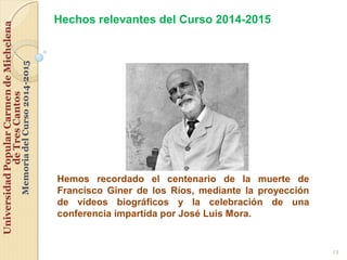 13
Hemos recordado el centenario de la muerte de
Francisco Giner de los Ríos, mediante la proyección
de vídeos biográficos y la celebración de una
conferencia impartida por José Luis Mora.
Hechos relevantes del Curso 2014-2015
 