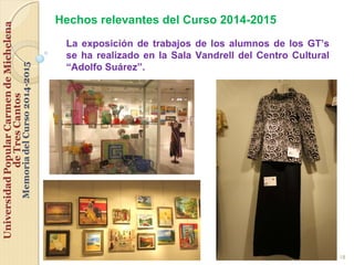 18
Hechos relevantes del Curso 2014-2015
La exposición de trabajos de los alumnos de los GT’s
se ha realizado en la Sala Vandrell del Centro Cultural
“Adolfo Suárez”.
 