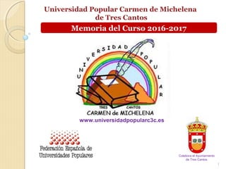 Universidad Popular Carmen de Michelena
de Tres Cantos
1
www.universidadpopularc3c.es
Colabora el Ayuntamiento
de Tres Cantos
Memoria del Curso 2016-2017
 