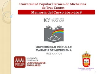 Universidad Popular Carmen de Michelena
de Tres Cantos
1
www.universidadpopularc3c.es
Colabora el Ayuntamiento
de Tres Cantos
Memoria del Curso 2017-2018
 