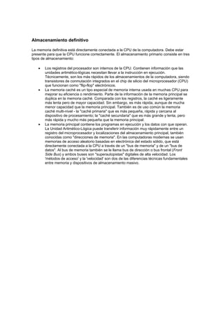 Almacenamiento definitivo

La memoria definitiva está directamente conectada a la CPU de la computadora. Debe estar
presente para que la CPU funcione correctamente. El almacenamiento primario consiste en tres
tipos de almacenamiento:

   •   Los registros del procesador son internos de la CPU. Contienen información que las
       unidades aritmético-lógicas necesitan llevar a la instrucción en ejecución.
       Técnicamente, son los más rápidos de los almacenamientos de la computadora, siendo
       transistores de conmutación integrados en el chip de silicio del microprocesador (CPU)
       que funcionan como "flip-flop" electrónicos.
   •   La memoria caché es un tipo especial de memoria interna usada en muchas CPU para
       mejorar su eficiencia o rendimiento. Parte de la información de la memoria principal se
       duplica en la memoria caché. Comparada con los registros, la caché es ligeramente
       más lenta pero de mayor capacidad. Sin embargo, es más rápida, aunque de mucha
       menor capacidad que la memoria principal. También es de uso común la memoria
       caché multi-nivel - la "caché primaria" que es más pequeña, rápida y cercana al
       dispositivo de procesamiento; la "caché secundaria" que es más grande y lenta, pero
       más rápida y mucho más pequeña que la memoria principal.
   •   La memoria principal contiene los programas en ejecución y los datos con que operan.
       La Unidad Aritmético-Lógica puede transferir información muy rápidamente entre un
       registro del microprocesador y localizaciones del almacenamiento principal, también
       conocidas como "direcciones de memoria". En las computadoras modernas se usan
       memorias de acceso aleatorio basadas en electrónica del estado sólido, que está
       directamente conectada a la CPU a través de un "bus de memoria" y de un "bus de
       datos". Al bus de memoria también se le llama bus de dirección o bus frontal (Front
       Side Bus) y ambos buses son "superautopistas" digitales de alta velocidad. Los
       'métodos de acceso' y la 'velocidad' son dos de las diferencias técnicas fundamentales
       entre memoria y dispositivos de almacenamiento masivo.
 
