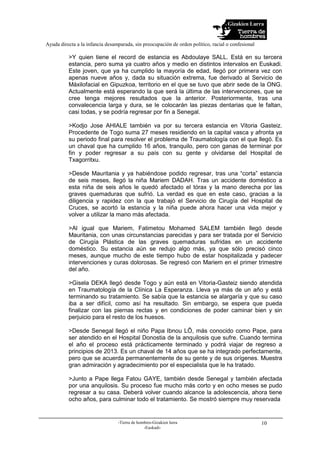 Gizakien Lurra
Ayuda directa a la infancia desamparada, sin preocupación de orden político, racial o confesional
-Tierra de hombres-Gizakien lurra
-Euskadi-
10
>Y quien tiene el record de estancia es Abdoulaye SALL. Está en su tercera
estancia, pero suma ya cuatro años y medio en distintos intervalos en Euskadi.
Este joven, que ya ha cumplido la mayoría de edad, llegó por primera vez con
apenas nueve años y, dada su situación extrema, fue derivado al Servicio de
Máxilofacial en Gipuzkoa, territorio en el que se tuvo que abrir sede de la ONG.
Actualmente está esperando la que será la última de las intervenciones, que se
cree tenga mejores resultados que la anterior. Posteriormente, tras una
convalecencia larga y dura, se le colocarán las piezas dentarias que le faltan,
casi todas, y se podría regresar por fin a Senegal.
>Kodjo Jose AHIALE también va por su tercera estancia en Vitoria Gasteiz.
Procedente de Togo suma 27 meses residiendo en la capital vasca y afronta ya
su periodo final para resolver el problema de Traumatología con el que llegó. Es
un chaval que ha cumplido 16 años, tranquilo, pero con ganas de terminar por
fin y poder regresar a su país con su gente y olvidarse del Hospital de
Txagorritxu.
>Desde Mauritania y ya habiéndose podido regresar, tras una “corta” estancia
de seis meses, llegó la niña Mariem DADAH. Tras un accidente doméstico a
esta niña de seis años le quedó afectado el tórax y la mano derecha por las
graves quemaduras que sufrió. La verdad es que en este caso, gracias a la
diligencia y rapidez con la que trabajó el Servicio de Cirugía del Hospital de
Cruces, se acortó la estancia y la niña puede ahora hacer una vida mejor y
volver a utilizar la mano más afectada.
>Al igual que Mariem, Fatimetou Mohamed SALEM también llegó desde
Mauritania, con unas circunstancias parecidas y para ser tratada por el Servicio
de Cirugía Plástica de las graves quemaduras sufridas en un accidente
doméstico. Su estancia aún se redujo algo más, ya que sólo precisó cinco
meses, aunque mucho de este tiempo hubo de estar hospitalizada y padecer
intervenciones y curas dolorosas. Se regresó con Mariem en el primer trimestre
del año.
>Gisela DEKA llegó desde Togo y aún está en Vitoria-Gasteiz siendo atendida
en Traumatología de la Clínica La Esperanza. Lleva ya más de un año y está
terminando su tratamiento. Se sabía que la estancia se alargaría y que su caso
iba a ser difícil, como así ha resultado. Sin embargo, se espera que pueda
finalizar con las piernas rectas y en condiciones de poder caminar bien y sin
perjuicio para el resto de los huesos.
>Desde Senegal llegó el niño Papa Ibnou LÔ, más conocido como Pape, para
ser atendido en el Hospital Donostia de la anquilosis que sufre. Cuando termina
el año el proceso está prácticamente terminado y podrá viajar de regreso a
principios de 2013. Es un chaval de 14 años que se ha integrado perfectamente,
pero que se acuerda permanentemente de su gente y de sus orígenes. Muestra
gran admiración y agradecimiento por el especialista que le ha tratado.
>Junto a Pape llega Fatou GAYE, también desde Senegal y también afectada
por una anquilosis. Su proceso fue mucho más corto y en ocho meses se pudo
regresar a su casa. Deberá volver cuando alcance la adolescencia, ahora tiene
ocho años, para culminar todo el tratamiento. Se mostró siempre muy reservada
 