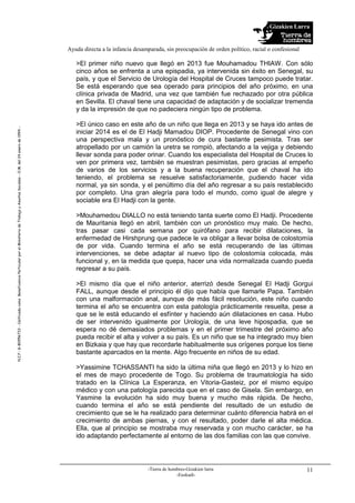 Gizakien Lurra
Ayuda directa a la infancia desamparada, sin preocupación de orden político, racial o confesional
-Tierra de hombres-Gizakien lurra
-Euskadi-
11
N.I.F.:G-80956733-CalificadacomoBeneficenciaParticularporelMinisteriodeTrabajoyAsuntosSociales-O.M.del24enerode1994.-
R
>El primer niño nuevo que llegó en 2013 fue Mouhamadou THIAW. Con sólo
cinco años se enfrenta a una epispadia, ya intervenida sin éxito en Senegal, su
país, y que el Servicio de Urología del Hospital de Cruces tampoco puede tratar.
Se está esperando que sea operado para principios del año próximo, en una
clínica privada de Madrid, una vez que también fue rechazado por otra pública
en Sevilla. El chaval tiene una capacidad de adaptación y de socializar tremenda
y da la impresión de que no padeciera ningún tipo de problema.
>El único caso en este año de un niño que llega en 2013 y se haya ido antes de
iniciar 2014 es el de El Hadji Mamadou DIOP. Procedente de Senegal vino con
una perspectiva mala y un pronóstico de cura bastante pesimista. Tras ser
atropellado por un camión la uretra se rompió, afectando a la vejiga y debiendo
llevar sonda para poder orinar. Cuando los especialista del Hospital de Cruces lo
ven por primera vez, también se muestran pesimistas, pero gracias al empeño
de varios de los servicios y a la buena recuperación que el chaval ha ido
teniendo, el problema se resuelve satisfactoriamente, pudiendo hacer vida
normal, ya sin sonda, y el penúltimo día del año regresar a su país restablecido
por completo. Una gran alegría para todo el mundo, como igual de alegre y
sociable era El Hadji con la gente.
>Mouhamedou DIALLO no está teniendo tanta suerte como El Hadji. Procedente
de Mauritania llegó en abril, también con un pronóstico muy malo. De hecho,
tras pasar casi cada semana por quirófano para recibir dilataciones, la
enfermedad de Hirshprung que padece le va obligar a llevar bolsa de colostomía
de por vida. Cuando termina el año se está recuperando de las últimas
intervenciones, se debe adaptar al nuevo tipo de colostomía colocada, más
funcional y, en la medida que quepa, hacer una vida normalizada cuando pueda
regresar a su país.
>El mismo día que el niño anterior, aterrizó desde Senegal El Hadji Gorgui
FALL, aunque desde el principio él dijo que había que llamarle Papa. También
con una malformación anal, aunque de más fácil resolución, este niño cuando
termina el año se encuentra con esta patología prácticamente resuelta, pese a
que se le está educando el esfínter y haciendo aún dilataciones en casa. Hubo
de ser intervenido igualmente por Urología, de una leve hipospadia, que se
espera no dé demasiados problemas y en el primer trimestre del próximo año
pueda recibir el alta y volver a su país. Es un niño que se ha integrado muy bien
en Bizkaia y que hay que recordarle habitualmente sus orígenes porque los tiene
bastante aparcados en la mente. Algo frecuente en niños de su edad.
>Yassimine TCHASSANTI ha sido la última niña que llegó en 2013 y lo hizo en
el mes de mayo procedente de Togo. Su problema de traumatología ha sido
tratado en la Clínica La Esperanza, en Vitoria-Gasteiz, por el mismo equipo
médico y con una patología parecida que en el caso de Gisela. Sin embargo, en
Yasmine la evolución ha sido muy buena y mucho más rápida. De hecho,
cuando termina el año se está pendiente del resultado de un estudio de
crecimiento que se le ha realizado para determinar cuánto diferencia habrá en el
crecimiento de ambas piernas, y con el resultado, poder darle el alta médica.
Ella, que al principio se mostraba muy reservada y con mucho carácter, se ha
ido adaptando perfectamente al entorno de las dos familias con las que convive.
 