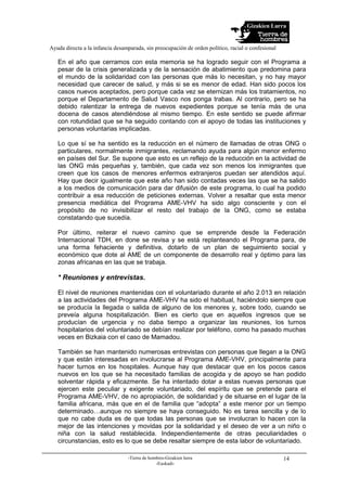 Gizakien Lurra
Ayuda directa a la infancia desamparada, sin preocupación de orden político, racial o confesional
-Tierra de hombres-Gizakien lurra
-Euskadi-
14
En el año que cerramos con esta memoria se ha logrado seguir con el Programa a
pesar de la crisis generalizada y de la sensación de abatimiento que predomina para
el mundo de la solidaridad con las personas que más lo necesitan, y no hay mayor
necesidad que carecer de salud, y más si se es menor de edad. Han sido pocos los
casos nuevos aceptados, pero porque cada vez se eternizan más los tratamientos, no
porque el Departamento de Salud Vasco nos ponga trabas. Al contrario, pero se ha
debido ralentizar la entrega de nuevos expedientes porque se tenía más de una
docena de casos atendiéndose al mismo tiempo. En este sentido se puede afirmar
con rotundidad que se ha seguido contando con el apoyo de todas las instituciones y
personas voluntarias implicadas.
Lo que sí se ha sentido es la reducción en el número de llamadas de otras ONG o
particulares, normalmente inmigrantes, reclamando ayuda para algún menor enfermo
en países del Sur. Se supone que esto es un reflejo de la reducción en la actividad de
las ONG más pequeñas y, también, que cada vez son menos los inmigrantes que
creen que los casos de menores enfermos extranjeros puedan ser atendidos aquí.
Hay que decir igualmente que este año han sido contadas veces las que se ha salido
a los medios de comunicación para dar difusión de este programa, lo cual ha podido
contribuir a esa reducción de peticiones externas. Volver a resaltar que esta menor
presencia mediática del Programa AME-VHV ha sido algo consciente y con el
propósito de no invisibilizar el resto del trabajo de la ONG, como se estaba
constatando que sucedía.
Por último, reiterar el nuevo camino que se emprende desde la Federación
Internacional TDH, en done se revisa y se está replanteando el Programa para, de
una forma fehaciente y definitiva, dotarlo de un plan de seguimiento social y
económico que dote al AME de un componente de desarrollo real y óptimo para las
zonas africanas en las que se trabaja.
* Reuniones y entrevistas.
El nivel de reuniones mantenidas con el voluntariado durante el año 2.013 en relación
a las actividades del Programa AME-VHV ha sido el habitual, haciéndolo siempre que
se producía la llegada o salida de alguno de los menores y, sobre todo, cuando se
preveía alguna hospitalización. Bien es cierto que en aquellos ingresos que se
producían de urgencia y no daba tiempo a organizar las reuniones, los turnos
hospitalarios del voluntariado se debían realizar por teléfono, como ha pasado muchas
veces en Bizkaia con el caso de Mamadou.
También se han mantenido numerosas entrevistas con personas que llegan a la ONG
y que están interesadas en involucrarse al Programa AME-VHV, principalmente para
hacer turnos en los hospitales. Aunque hay que destacar que en los pocos casos
nuevos en los que se ha necesitado familias de acogida y de apoyo se han podido
solventar rápida y eficazmente. Se ha intentado dotar a estas nuevas personas que
ejercen este peculiar y exigente voluntariado, del espíritu que se pretende para el
Programa AME-VHV, de no apropiación, de solidaridad y de situarse en el lugar de la
familia africana, más que en el de familia que “adopta” a este menor por un tiempo
determinado…aunque no siempre se haya conseguido. No es tarea sencilla y de lo
que no cabe duda es de que todas las personas que se involucran lo hacen con la
mejor de las intenciones y movidas por la solidaridad y el deseo de ver a un niño o
niña con la salud restablecida. Independientemente de otras peculiaridades o
circunstancias, esto es lo que se debe resaltar siempre de esta labor de voluntariado.
 