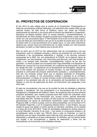 Gizakien Lurra
Ayuda directa a la infancia desamparada, sin preocupación de orden político, racial o confesional
-Tierra de hombres-Gizakien lurra
-Euskadi-
15
III.- PROYECTOS DE COOPERACION
El año 2013 ha sido nefasto para el mundo de la Cooperación. Prácticamente en
todas las convocatorias públicas habituales y de referencia para nuestra ONG se han
reducido fondos. De esta forma, el Gobierno Vasco, por medio del FOCAD,
drasticamente ha reducido a una quinta parte el importe que destinaba a Cooperación.
Diputación de Bizkaia también sufrió un recorte abismal y, sorprendentemente, el
Ayuntamiento de Vitoria-Gasteiz recuperó la partida para Cooperación y pudo volver a
contar con una convocatoria digna. A TDH-Gizakien lurra el año no le ha sido propicio,
ya que de todas las convocatorias a las que se ha acudido se podría decir que sólo se
ha tenido éxito en la del ayuntamiento de la capital vasca. Lo cual, dicho claramente,
significa que, aunque haya que lamentarse por no haber contado con más proyectos
aprobados, ha dado un mejor balance que el del año 2012.
Bien es cierto que en 2013 se han seleccionado más las convocatorias a las que
presentarse, para no malgastar energías y adecuar los proyectos de una forma más
consistente a las convocatorias específicas y, también, a los recursos humanos
menguantes de la ONG. Así, nos presentamos al FOCAD, de la Agencia Vasca de
Cooperación, con dos proyectos. Uno voluminoso para Burundi y otro más limitado en
costos y en tiempos para Colombia. Lamentablemente ninguno de los dos fue
aprobado. Lo mismo sucedió con el proyecto para Togo presentado a la Diputación de
Bizkaia que, aunque fue muy buen puntuado, por cuestiones de presupuesto se quedó
por debajo del corte. La experiencia con el Ayuntamiento de Portugalete, después de
que el año pasado nos apoyaran en Guinea Conakry, ha sido decepcionante. Se
presentó la continuidad del proyecto anteriormente aprobado y, sorprendentemente,
este año nos rechazan porque dicen que no estamos presentes en Portugalete,
cuando el año pasado sí nos reconocieron entidad y actividad en el municipio.
Afortunadamente, el trabajo en Guinea Conakry tendrá continuidad gracias a que el
proyecto sí fue aprobado este año en la convocatoria del Ayuntamiento de Vitoria-
Gasteiz, lo cual nos da esperanzas de tener una financiación casi asegurada a tres
años vista.
El resto de convocatorias a las que se ha acudido ha sido de entidades o colectivos
privados o asociativos. Así nos presentamos a la Convocatoria del 0’7% de los
trabajadores y trabajadoras del Gobierno Vasco. No quedamos entre los tres primeros
proyectos aprobados, pero nuestra propuesta para Haití recibió los suficientes votos
como para asegurarse una financiación que, aunque mínima, permite desarrollar
actividades este año. También se acudió a la obra social de una entidad bancaria que,
aprovechando sus ganas de reinventarse socialmente, apoyó nuestra labor en el
Programa AME. Lo mismo sucedió, como en años precedentes, con la Comisión 0’7%
del Hospital Txagorritxu y con la Cooperativa Electra-Vitoria. Y para finalizar, hay que
resaltar el apoyo que desde un centro escolar en Colindres, Cantabria, se ha recibido
a lo largo del curso 2012-2013. Todas las actividades realizadas en fechas claves en
el curso (Navidad, Carnaval, fin de curso…) han tenido un componente solidario y de
sensibilización sobre la labor que TDH-GL lleva a cabo en Colombia. Lo cual ha
significado que se hayan recaudado varios miles de euros para apoyar a la población
desplazada y vulnerable en el país sudamericano. En definitiva, que nos hemos tenido
que acoplar a las circunstancias y, además de seleccionar y atinar con las
convocatorias, se ha recurrido a otra entidades diversas.
 