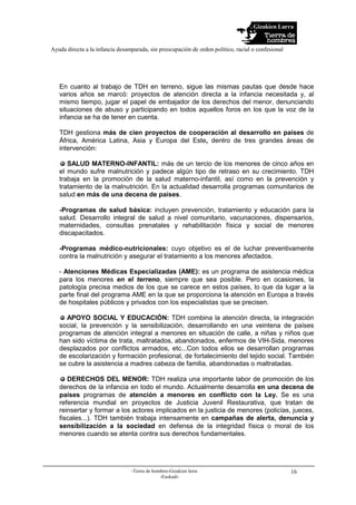 Gizakien Lurra
Ayuda directa a la infancia desamparada, sin preocupación de orden político, racial o confesional
-Tierra de hombres-Gizakien lurra
-Euskadi-
16
En cuanto al trabajo de TDH en terreno, sigue las mismas pautas que desde hace
varios años se marcó: proyectos de atención directa a la infancia necesitada y, al
mismo tiempo, jugar el papel de embajador de los derechos del menor, denunciando
situaciones de abuso y participando en todos aquellos foros en los que la voz de la
infancia se ha de tener en cuenta.
TDH gestiona más de cien proyectos de cooperación al desarrollo en países de
África, América Latina, Asia y Europa del Este, dentro de tres grandes áreas de
intervención:
SALUD MATERNO-INFANTIL: más de un tercio de los menores de cinco años en
el mundo sufre malnutrición y padece algún tipo de retraso en su crecimiento. TDH
trabaja en la promoción de la salud materno-infantil, así como en la prevención y
tratamiento de la malnutrición. En la actualidad desarrolla programas comunitarios de
salud en más de una decena de países.
-Programas de salud básica: incluyen prevención, tratamiento y educación para la
salud. Desarrollo integral de salud a nivel comunitario, vacunaciones, dispensarios,
maternidades, consultas prenatales y rehabilitación física y social de menores
discapacitados.
-Programas médico-nutricionales: cuyo objetivo es el de luchar preventivamente
contra la malnutrición y asegurar el tratamiento a los menores afectados.
- Atenciones Médicas Especializadas (AME): es un programa de asistencia médica
para los menores en el terreno, siempre que sea posible. Pero en ocasiones, la
patología precisa medios de los que se carece en estos países, lo que da lugar a la
parte final del programa AME en la que se proporciona la atención en Europa a través
de hospitales públicos y privados con los especialistas que se precisen.
APOYO SOCIAL Y EDUCACIÓN: TDH combina la atención directa, la integración
social, la prevención y la sensibilización, desarrollando en una veintena de países
programas de atención integral a menores en situación de calle, a niñas y niños que
han sido víctima de trata, maltratados, abandonados, enfermos de VIH-Sida, menores
desplazados por conflictos armados, etc...Con todos ellos se desarrollan programas
de escolarización y formación profesional, de fortalecimiento del tejido social. También
se cubre la asistencia a madres cabeza de familia, abandonadas o maltratadas.
DERECHOS DEL MENOR: TDH realiza una importante labor de promoción de los
derechos de la infancia en todo el mundo. Actualmente desarrolla en una decena de
países programas de atención a menores en conflicto con la Ley. Se es una
referencia mundial en proyectos de Justicia Juvenil Restaurativa, que tratan de
reinsertar y formar a los actores implicados en la justicia de menores (policías, jueces,
fiscales...). TDH también trabaja intensamente en campañas de alerta, denuncia y
sensibilización a la sociedad en defensa de la integridad física o moral de los
menores cuando se atenta contra sus derechos fundamentales.
 