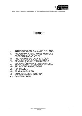 Gizakien Lurra
Ayuda directa a la infancia desamparada, sin preocupación de orden político, racial o confesional
-Tierra de hombres-Gizakien lurra
-Euskadi-
2
ÍNDICE
I- INTRODUCCIÓN: BALANCE DEL AÑO
II.- PROGRAMA ATENCIONES MEDICAS
ESPECIALIZADAS - VHV
III.- PROYECTOS DE COOPERACIÓN
IV.- SENSIBILIZACIÓN Y MARKETING
V.- EDUCACIÓN PARA EL DESARROLLO
VI.- RELACIONES NORTE-SUR
VII.- FORMACIÓN
VIII.-TRABAJO EN RED
IX.- COMUNICACIÓN INTERNA
X.- CONTABILIDAD
 