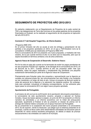 Gizakien Lurra
Ayuda directa a la infancia desamparada, sin preocupación de orden político, racial o confesional
-Tierra de hombres-Gizakien lurra
-Euskadi-
20
SEGUIMIENTO DE PROYECTOS AÑO 2012-2013
En estrecha colaboración con el Departamento de Proyectos de la sede central de
TDH y las delegaciones de Terre des hommes en los países gestores de los proyectos
financiados en Euskadi, se ha realizado el seguimiento de los proyectos en ejecución
del año 2012-2013:
Comisión 0`7 del Hospital Txagorritxu, de Vitoria-Gasteiz:
-Programa AME-VHV.
En el primer trimestre del año se acude al acto de entrega y presentación de las
partidas a los proyectos aprobados en 2012, en el que a TDH-Gizakien lurra se le
concedieron 3.500€ para ser destinados al Programa AME-VHV.
Para la convocatoria de 2013 se presentó una nueva propuesta, a mediados del mes
octubre, de la que cuando termina el año no se tiene aún la respuesta, pero que se
espera favorable en términos similares a los de años anteriores.
Agencia Vasca de Cooperación al Desarrollo. Gobierno Vasco:
Por fin ha sido en este año cuando se ha terminado de recibir los pagos pendientes de
los dos proyectos FOCAD aún vigentes, el de Senegal de la convocatoria de 2010 y el
de Burundi de la 2011. Cuando termina el año los proyectos están más que
finalizados, todos los pagos realizados y simplemente hay pendiente una pequeña
subsanación demandada por parte de la Agencia Vasca de Cooperación.
Precisamente para finiquitar estos dos proyectos y aprovechando que la Agencia ya
contaba con personal propio fijo, las comunicaciones han sido fluidas y los contactos
se han mantenido a lo largo de todo el año. Incluso el proyecto de Burundi recibió la
visita del personal de la Agencia y la valoración fue bastante positiva. Sin embargo,
toda esta actividad, incluyendo el lobbying correspondiente, no fue suficiente para
lograr pasar la convocatoria 2013 con algún nuevo proyecto aprobado.
Ayuntamiento de Portugalete:
A principios de año se tuvo la confirmación de la aprobación del proyecto presentado a
la convocatoria de este ayuntamiento vizcaíno, proyecto a ejecutar en Guinea
Conakry. Auque las bases apenas lo exigían, en junio de 2013 se presentó un informe
narrativo de actividades y un informe económico con la mitad del presupuesto
ejecutado. Igualmente al finalizar el año se presentó un dossier de prensa con la
entrega del material médico comprado con el apoyo financiero de Portugalete.
No se comprende la no aceptación del nuevo proyecto presentado a la convocatoria
2013. Es de suponer, viendo la resolución, que alegar que no estamos presentes en el
municipio, cuando se lleva cuatro años desarrollando actividades de Educación para el
Desarrollo en varios centros escolares portugalujos, es debido al deseo de priorizar
exclusivamente a las entidades con sede en el municipio.
 