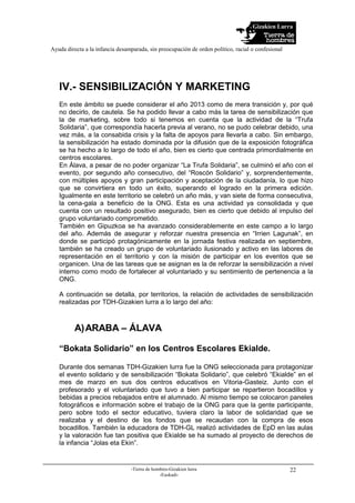 Gizakien Lurra
Ayuda directa a la infancia desamparada, sin preocupación de orden político, racial o confesional
-Tierra de hombres-Gizakien lurra
-Euskadi-
22
IV.- SENSIBILIZACIÓN Y MARKETING
En este ámbito se puede considerar el año 2013 como de mera transición y, por qué
no decirlo, de cautela. Se ha podido llevar a cabo más la tarea de sensibilización que
la de marketing, sobre todo si tenemos en cuenta que la actividad de la “Trufa
Solidaria”, que correspondía hacerla previa al verano, no se pudo celebrar debido, una
vez más, a la consabida crisis y la falta de apoyos para llevarla a cabo. Sin embargo,
la sensibilización ha estado dominada por la difusión que de la exposición fotográfica
se ha hecho a lo largo de todo el año, bien es cierto que centrada primordialmente en
centros escolares.
En Álava, a pesar de no poder organizar “La Trufa Solidaria”, se culminó el año con el
evento, por segundo año consecutivo, del “Roscón Solidario” y, sorprendentemente,
con múltiples apoyos y gran participación y aceptación de la ciudadanía, lo que hizo
que se convirtiera en todo un éxito, superando el logrado en la primera edición.
Igualmente en este territorio se celebró un año más, y van siete de forma consecutiva,
la cena-gala a beneficio de la ONG. Esta es una actividad ya consolidada y que
cuenta con un resultado positivo asegurado, bien es cierto que debido al impulso del
grupo voluntariado comprometido.
También en Gipuzkoa se ha avanzado considerablemente en este campo a lo largo
del año. Además de asegurar y reforzar nuestra presencia en “Irrien Lagunak”, en
donde se participó protagónicamente en la jornada festiva realizada en septiembre,
también se ha creado un grupo de voluntariado ilusionado y activo en las labores de
representación en el territorio y con la misión de participar en los eventos que se
organicen. Una de las tareas que se asignan es la de reforzar la sensibilización a nivel
interno como modo de fortalecer al voluntariado y su sentimiento de pertenencia a la
ONG.
A continuación se detalla, por territorios, la relación de actividades de sensibilización
realizadas por TDH-Gizakien lurra a lo largo del año:
A)ARABA – ÁLAVA
“Bokata Solidario” en los Centros Escolares Ekialde.
Durante dos semanas TDH-Gizakien lurra fue la ONG seleccionada para protagonizar
el evento solidario y de sensibilización “Bokata Solidario”, que celebró “Ekialde” en el
mes de marzo en sus dos centros educativos en Vitoria-Gasteiz. Junto con el
profesorado y el voluntariado que tuvo a bien participar se repartieron bocadillos y
bebidas a precios rebajados entre el alumnado. Al mismo tiempo se colocaron paneles
fotográficos e información sobre el trabajo de la ONG para que la gente participante,
pero sobre todo el sector educativo, tuviera claro la labor de solidaridad que se
realizaba y el destino de los fondos que se recaudan con la compra de esos
bocadillos. También la educadora de TDH-GL realizó actividades de EpD en las aulas
y la valoración fue tan positiva que Ekialde se ha sumado al proyecto de derechos de
la infancia “Jolas eta Ekin”.
 