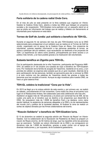 Gizakien Lurra
Ayuda directa a la infancia desamparada, sin preocupación de orden político, racial o confesional
-Tierra de hombres-Gizakien lurra
-Euskadi-
23
Feria solidaria de la cadena radial Onda Cero.
En el mes de julio se está presente en la feria solidaria que organiza en Vitoria-
Gasteiz la Cadena Onda Cero, abierta a todas las ONG que trabajan en proyectos
sociales y de cooperación. TDH-Gizakien lurra participó con un pequeño stand en el
que se podía ver información del trabajo que se realiza y folletos con llamamiento al
voluntariado para implicarse en esta labor.
Torneo de Golf de Jundiz: put solidario a beneficio de TDH-GL.
Durante el segundo fin de semana del mes de julio TDH-Gizakien lurra es la ONG
seleccionada para protagonizar el put solidario que se realiza en el Torneo de Golf de
Júndiz, organizado con el apoyo de la Cadena Cope en Álava. Con presencia de
voluntarias, quienes reparten información a las personas asistentes al torneo, se
anima a participar del put solidario, cuya recaudación se destinará a los proyectos de
TDH. La experiencia se valora como positiva, principalmente por tener acceso a un
público más remoto, y se hace posible gracias a la implicación del voluntariado.
Subasta benéfica en Zigoitia para TDH-GL.
Con la participación destacada de la niña Yassimine, participante del Programa AME-
VHV, se celebra el 31 de octubre una subasta de ropa a beneficio de TDH-Gizakien
lurra. Por mediación de la familia de acogida de Yassimine, residente en la zona, y con
prendas de calidad, se organiza esta subasta que da un gran resultado. Además de la
gran participación de las personas, también se aprovecha para dar a conocer la ONG
y el acto culmina con las palabras de Yassimine dando las gracias a todas las
personas que han acudido al evento. Aunque es algo novedoso para nuestra ONG, se
hace un gran balance final.
TDH-GL celebra la tradicional “Cena por la Vida”.
En 2013 se llegó ya a la octava edición de este evento y, por primera vez, se realizó
en sábado, concretamente el 9 de noviembre. Como todos los años el encuentro tuvo
lugar en el Restaurante Andere, fiel colaborador para esta celebración año tras año.
Asistieron al ágape más de 100 personas y el precio por comensal fue de 50€, de los
cuales una parte es el donativo que se destina a los programas que desarrolla la
ONG. Se recaudaron más de 1.000€ de beneficio final y se destaca, como viene
siendo habitual, la asistencia de personas allegadas a la ONG y la de representantes
del mundo civil y político de la sociedad alavesa. Al finalizar la cena se realizó un
sorteo de objetos donados por las firmas colaboradoras del evento.
“Roscón Solidario” a beneficio de TDH-Gizakien lurra.
El 13 de diciembre se celebró la segunda edición del “Roscón de Reyes” en Vitoria-
Gasteiz. Con la colaboración de la Asociación de Pasteleros de Álava se preparó un
roscón de Reyes enorme, de 50 metros de largo, que fue repartido entre las personas
que se acercaron. También se colocó información de la ONG y se consiguieron en
donativos más de 1.000€ de beneficios, gracias a poder contar con el apoyo de
diversas instituciones y, por supuesto, de la ciudadanía gasteiztarra.
 