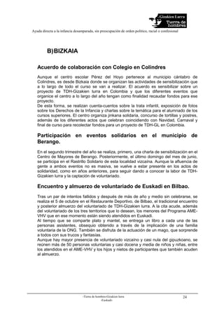 Gizakien Lurra
Ayuda directa a la infancia desamparada, sin preocupación de orden político, racial o confesional
-Tierra de hombres-Gizakien lurra
-Euskadi-
24
B)BIZKAIA
Acuerdo de colaboración con Colegio en Colindres
Aunque el centro escolar Pérez del Hoyo pertenece al municipio cántabro de
Colindres, es desde Bizkaia donde se organizan las actividades de sensibilización que
a lo largo de todo el curso se van a realizar. El acuerdo es sensibilizar sobre un
proyecto de TDH-Gizakien lurra en Colombia y que los diferentes eventos que
organice el centro a lo largo del año tengan como finalidad recaudar fondos para ese
proyecto.
De esta forma, se realizan cuenta-cuentos sobre la trata infantil, exposición de fotos
sobre los Derechos de la Infancia y charlas sobre la temática para el alumnado de los
cursos superiores. El centro organiza jinkana solidaria, concurso de tortillas y postres,
además de los diferentes actos que celebran coincidiendo con Navidad, Carnaval y
final de curso para recolectar fondos para un proyecto de TDH-GL en Colombia.
Participación en eventos solidarios en el municipio de
Berango.
En el segundo trimestre del año se realiza, primero, una charla de sensibilización en el
Centro de Mayores de Berango. Posteriormente, el último domingo del mes de junio,
se participa en el Rastrillo Solidario de esta localidad vizcaína. Aunque la afluencia de
gente a ambos eventos no es masiva, se vuelve a estar presente en los actos de
solidaridad, como en años anteriores, para seguir dando a conocer la labor de TDH-
Gizakien lurra y la captación de voluntariado.
Encuentro y almuerzo de voluntariado de Euskadi en Bilbao.
Tras un par de intentos fallidos y después de más de año y medio sin celebrarse, se
realiza el 5 de octubre en el Restaurante Deportivo, de Bilbao, el tradicional encuentro
y posterior almuerzo del voluntariado de TDH-Gizakien lurra. A la cita acude, además
del voluntariado de los tres territorios que lo desean, los menores del Programa AME-
VHV que en ese momento están siendo atendidos en Euskadi.
Al tiempo que se comparte plato y mantel, se entrega un libro a cada una de las
personas asistentes, obsequio obtenido a través de la implicación de una familia
voluntaria de la ONG. También se disfruta de la actuación de un mago, que sorprende
a todos con sus trucos y fantasías.
Aunque hay mayor presencia de voluntariado vizcaíno y casi nula del gipuzkoano, se
reúnen más de 50 personas voluntarias y casi docena y media de niños y niñas, entre
los atendidos en el AME-VHV y los hijos y nietos de participantes que también acuden
al almuerzo.
 