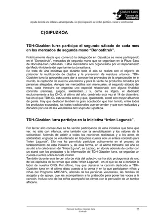 Gizakien Lurra
Ayuda directa a la infancia desamparada, sin preocupación de orden político, racial o confesional
-Tierra de hombres-Gizakien lurra
-Euskadi-
25
C)GIPUZKOA
TDH-Gizakien lurra participa el segundo sábado de cada mes
en los mercados de segunda mano “Donostitruk”.
Prácticamente desde que comenzó la delegación en Gipuzkoa se viene participando
en el “Donostitruk”, mercados de segunda mano que se organizan en la Plaza Easo
de Donostia-San Sebastián. Estos mercadillos son organizados por el Departamento
de Medio Ambiente del ayuntamiento donostiarra.
Se trata de una iniciativa que durante todo el año se realiza con el objetivo de
potenciar la reutilización de objetos y la prevención de residuos urbanos. TDH-
Gizakien lurra la aprovecha para dar a conocer los proyectos de la organización en el
mundo, la captación de nuevos voluntarios y para la venta de productos donados por
personas allegadas. Aunque los mercadillos son mensuales, el segundo sábado del
mes, cada trimestre se organiza uno especial relacionado con alguna finalidad
concreta (reciclaje, juegos, solidaridad…) y, como es lógico, el dedicado
exclusivamente a las ONG, el último del año, celebrado esta vez el 14 de diciembre,
fue en el que TDH-GL estuvo más activo y que, igualmente, contó con mayor afluencia
de gente. Hay que destacar también la gran aceptación que han tenido, entre todos
los productos expuestos, los trajes tradicionales que se venden y que son realizados y
donados por una de las voluntarias del Grupo de Gipuzkoa.
TDH-Gizakien lurra participa en la iniciativa “Irrien Lagunak”.
Por tercer año consecutivo se ha venido participando de esta iniciativa que tiene que
ver, no sólo con infancia, sino también con la sensibilización y los valores de la
solidaridad. Además de asistir a todas las reuniones realizadas y a los actos de
solidaridad, el grupo de voluntariado en Gipuzkoa cuenta con un enlace concreto para
“Irrien Lagunak”. Ello nos ha permitido participar activamente en el proceso de
fortalecimiento de esta iniciativa y, de esta forma, en el último trimestre del año se
acudió a la celebración del “Irrien Eguna”, en Lazkao, en donde además de contar con
un stand con los productos y la información de TDH-Gizakien lurra, se organizó un
cuenta-cuentos sobre la trata infantil.
También durante este tercer año de vida del colectivo se ha sido protagonista de uno
de los capítulos de la revista que edita “Irrien Lagunak”, en el que se da a conocer la
labor de nuestra ONG. Por último, hay que destacar la canción dedicada a TDH-
Gizakien lurra en el último disco puesto a la venta y en la que participaron niños y
niñas del Programa AME-VHV, además de las personas voluntarias, las familias de
acogida y de apoyo, que les acompañaron a la grabación para poner las voces a la
canción. Incluso uno de los niños acompañó los ritmos con la percusión de un tambor
africano.
 