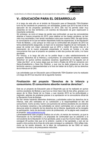 Gizakien Lurra
Ayuda directa a la infancia desamparada, sin preocupación de orden político, racial o confesional
-Tierra de hombres-Gizakien lurra
-Euskadi-
26
V.- EDUCACIÓN PARA EL DESARROLLO
A lo largo de este año en el ámbito de Educación para el Desarrollo TDH-Gizakien
lurra ha ido creciendo en presencia y en actividades, puesto que 2013 ha sido el de la
ejecución de los proyectos aprobados en 2012. Ello nos ha permito estar muy
presentes en los tres territorios y en eventos de Educación de gran repercusión e
importante contenido.
Sin embargo, se corre el riesgo de perder esa continuidad, ya que las convocatorias
abiertas a nuevos proyectos en 2013, para celebrar en los meses venideros, se han
visto muy recortadas y han tenido resultados nulos para nuestra ONG. De esta forma,
la convocatoria en la que se habían depositado todas las esperanzas, la de Diputación
Foral de Bizkaia, y eso porque se creía que la continuidad del proyecto de 2013 se
tenía prácticamente asegurada, se topó con la sorpresa negativa de ser rechazada. A
pesar de contar con mejor valoración que en 2012 y recibir 20 puntos más en la
baremación de la nueva propuesta presentada, el recorte en fondos y la alta
concurrencia hizo que el proyecto se quedara a sólo dos puntos del corte y no fuera
aprobado.
Por fortuna, a lo largo del año se ha podido llevar a cabo satisfactoriamente el
proyecto “Derechos de la Infancia y consumismo. El consumismo absorbe nuestros
derechos” en quince centros escolares vizcaínos. Igualmente se ha seguido con el
“Jolas eta Ekin”, en la nueva etapa que se inició a finales de 2012 en consorcio con
Serso-Euskalherria y Save the Children, y que nos ha dado presencia en los tres
territorios vascos y representatividad a la hora de hablar de la EpD y de los derechos
de la infancia en la CAV.
Las actividades que en Educación para el Desarrollo TDH-Gizakien lurra ha realizado
a lo largo de 2013 se resumen de la siguiente manera:
Finalización del proyecto “Derechos de la Infancia y
consumismo. El consumismo absorbe nuestros derechos”.
Este es un proyecto de Educación para el Desarrollo que se ha realizado en quince
centros escolares de Bizkaia y que tuvo su inicio hace más de tres años, gracias a un
apoyo de la Obra Social de La Caixa, y que durante 2013 se ha profundizado y
mejorado, además de ampliarse gracias a su aprobación en la convocatoria oficial de
la Diputación Foral de Bizkaia.
Se han venido haciendo diferentes dinámicas y actividades sobre los derechos de la
infancia, este año centrados en su vulneración y la responsabilidad en ello del
consumismo. Como se dice, fueron una quincena de centros escolares de una docena
de municipios vizcaínos y las actividades se vieron culminadas con un gran acto de
denuncia sobre la violación de los derechos de la infancia. Igualmente se ha recogido
la participación, tanto de alumnado como de profesorado, en la página web creada en
el proyecto: www.gizakienlurra.org
Lamentablemente este proyecto finaliza con el año, al menos de momento, ya que la
financiación se ha terminado y la propuesta de continuidad que se presentó a la
convocatoria de la Diputación no fue aprobada, pese a que fue mucho mejor valorada,
consiguió 20 puntos más que en la anterior, cuando sí fue aprobado, y aún así se
quedó a dos puntos de la línea de corte para conseguir su validación. Otro reflejo más,
como se ha venido diciendo, de la labor de competencia de las ONG en estos
momentos de crisis y de presupuestos reducidos.
 