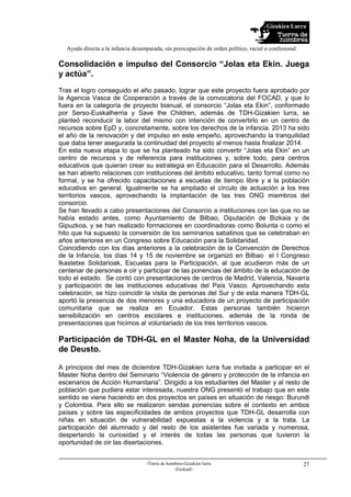 Gizakien Lurra
Ayuda directa a la infancia desamparada, sin preocupación de orden político, racial o confesional
-Tierra de hombres-Gizakien lurra
-Euskadi-
27
Consolidación e impulso del Consorcio “Jolas eta Ekin. Juega
y actúa”.
Tras el logro conseguido el año pasado, lograr que este proyecto fuera aprobado por
la Agencia Vasca de Cooperación a través de la convocatoria del FOCAD, y que lo
fuera en la categoría de proyecto bianual, el consorcio “Jolas eta Ekin”, conformado
por Serso-Euskalherria y Save the Children, además de TDH-Gizakien lurra, se
planteó reconducir la labor del mismo con intención de convertirlo en un centro de
recursos sobre EpD y, concretamente, sobre los derechos de la infancia. 2013 ha sido
el año de la renovación y del impulso en este empeño, aprovechando la tranquilidad
que daba tener asegurada la continuidad del proyecto al menos hasta finalizar 2014.
En esta nueva etapa lo que se ha planteado ha sido convertir “Jolas eta Ekin” en un
centro de recursos y de referencia para instituciones y, sobre todo, para centros
educativos que quieran crear su estrategia en Educación para el Desarrollo. Además
se han abierto relaciones con instituciones del ámbito educativo, tanto formal como no
formal, y se ha ofrecido capacitaciones a escuelas de tiempo libre y a la población
educativa en general. Igualmente se ha ampliado el círculo de actuación a los tres
territorios vascos, aprovechando la implantación de las tres ONG miembros del
consorcio.
Se han llevado a cabo presentaciones del Consorcio a instituciones con las que no se
había estado antes, como Ayuntamiento de Bilbao, Diputación de Bizkaia y de
Gipuzkoa, y se han realizado formaciones en coordinadoras como Bolunta o como el
hito que ha supuesto la conversión de los seminarios sabatinos que se celebraban en
años anteriores en un Congreso sobre Educación para la Solidaridad.
Coincidiendo con los días anteriores a la celebración de la Convención de Derechos
de la Infancia, los días 14 y 15 de noviembre se organizó en Bilbao el I Congreso
Ikastetxe Solidarioak, Escuelas para la Participación, al que acudieron más de un
centenar de personas a oír y participar de las ponencias del ámbito de la educación de
todo el estado. Se contó con presentaciones de centros de Madrid, Valencia, Navarra
y participación de las instituciones educativas del País Vasco. Aprovechando esta
celebración, se hizo coincidir la visita de personas del Sur y de esta manera TDH-GL
aportó la presencia de dos menores y una educadora de un proyecto de participación
comunitaria que se realiza en Ecuador. Estas personas también hicieron
sensibilización en centros escolares e instituciones, además de la ronda de
presentaciones que hicimos al voluntariado de los tres territorios vascos.
Participación de TDH-GL en el Master Noha, de la Universidad
de Deusto.
A principios del mes de diciembre TDH-Gizakien lurra fue invitada a participar en el
Master Noha dentro del Seminario “Violencia de género y protección de la infancia en
escenarios de Acción Humanitaria”. Dirigido a los estudiantes del Master y al resto de
población que pudiera estar interesada, nuestra ONG presentó el trabajo que en este
sentido se viene haciendo en dos proyectos en países en situación de riesgo: Burundi
y Colombia. Para ello se realizaron sendas ponencias sobre el contexto en ambos
países y sobre las especificidades de ambos proyectos que TDH-GL desarrolla con
niñas en situación de vulnerabilidad expuestas a la violencia y a la trata. La
participación del alumnado y del resto de los asistentes fue variada y numerosa,
despertando la curiosidad y el interés de todas las personas que tuvieron la
oportunidad de oír las disertaciones.
 