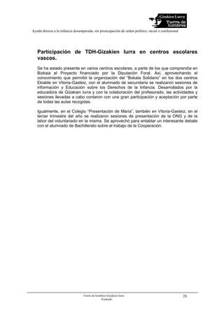 Gizakien Lurra
Ayuda directa a la infancia desamparada, sin preocupación de orden político, racial o confesional
-Tierra de hombres-Gizakien lurra
-Euskadi-
28
Participación de TDH-Gizakien lurra en centros escolares
vascos.
Se ha estado presente en varios centros escolares, a parte de los que comprendía en
Bizkaia el Proyecto financiado por la Diputación Foral. Así, aprovechando el
conocimiento que permitió la organización del “Bokata Solidario” en los dos centros
Ekialde en Vitoria-Gasteiz, con el alumnado de secundaria se realizaron sesiones de
información y Educación sobre los Derechos de la Infancia. Desarrollados por la
educadora de Gizakien lurra y con la colaboración del profesorado, las actividades y
sesiones llevadas a cabo contaron con una gran participación y aceptación por parte
de todas las aulas recogidas.
Igualmente, en el Colegio “Presentación de María”, también en Vitoria-Gasteiz, en el
tercer trimestre del año se realizaron sesiones de presentación de la ONG y de la
labor del voluntariado en la misma. Se aprovechó para entablar un interesante debate
con el alumnado de Bachillerato sobre el trabajo de la Cooperación.
 