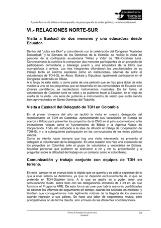 Gizakien Lurra
Ayuda directa a la infancia desamparada, sin preocupación de orden político, racial o confesional
-Tierra de hombres-Gizakien lurra
-Euskadi-
29
VI.- RELACIONES NORTE-SUR
Visita a Euskadi de dos menores y una educadora desde
Ecuador.
Dentro del “Jolas eta Ekin” y coincidiendo con la celebración del Congreso “Ikastetxe
Solidarioak” y la Semana de los Derechos de la Infancia, se recibió la visita de
personal de la contraparte ecuatoriana “Niñez y Vida” de TDH-Gizakien lurra.
Concretamente la comitiva la componían dos menores participantes de un proyecto de
participación comunitaria y liderazgo juvenil y una educadora de la ONG que
acompañaba a ambos. Los tres integrantes difundieron las peculiaridades de su
trabajo tanto en centros escolares como en instituciones, además de entre el
voluntariado de TDH-GL en Álava, Bizkaia y Gipuzkoa. Igualmente participaron en el
Congreso celebrado en Bilbao.
A lo largo de esta visita, y como parte de una petición que se hizo para dotar de más
medios a uno de los programas que se desarrolla en las comunidades de Ecuador con
jóvenes pandilleros, se recolectaron instrumentos musicales. De tal forma, el
voluntariado de Gizakien lurra se volcó y se pudieron llevar a Ecuador, en el viaje de
vuelta de la visita, una serie de guitarras e instrumentos de viento que están siendo
bien aprovechados en Santo Domingo del Tsáchila.
Visita a Euskadi del Delegado de TDH en Colombia
En el primer trimestre del año se recibió la visita en nuestra delegación del
representante de TDH en Colombia. Aprovechando sus vacaciones en Europa se
acercó a Bilbao para presentar los proyectos de la ONG en el país sudamericano ante
instituciones vascas como el Ayuntamiento de Bilbao y la Agencia Vasca de
Cooperación. Todo ello enfocado a la idea de difundir el trabajo de Cooperación de
TDH-GL y a la subsiguiente participación en las convocatorias de los entes públicos
vascos.
Como se intenta hacer siempre que hay una visita interesante, se presenta al
delegado al voluntariado de la delegación. En esta ocasión nos hizo una exposición de
los proyectos en Colombia ante el grupo de voluntarios y voluntarias en Bizkaia.
Aquellas personas que pudieron se acercaron a oír y ver su presentación y a
preguntar sobre la dificultad del trabajo en un contexto como el colombiano.
Comunicación y trabajo conjunto con equipos de TDH en
terreno.
En este campo no se avanza todo lo rápido que se querría y se está a expensas de lo
que a nivel interno se determina, ya que no depende exclusivamente de lo que se
pretenda en TDH-Gizakien lurra. A lo que se aspira es a poder tener una
comunicación fluida, sobre todo con las delegaciones africanas de TDH en las que
funciona el Programa AME. De esta forma se cree que habría mayores posibilidades
de obtener los informes de seguimiento en tiempo, cuando los solicitan los médicos, y
también que consiguiéramos más ágilmente noticias de la llegada de los menores
cuando regresan a sus países. Se hace una labor de seguimiento mutuo, pero
principalmente no de forma directa, sino a través de las diferentes coordinaciones.
 
