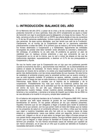 Gizakien Lurra
Ayuda directa a la infancia desamparada, sin preocupación de orden político, racial o confesional
-Tierra de hombres-Gizakien lurra
-Euskadi-
3
I.- INTRODUCCIÓN: BALANCE DEL AÑO
En la Memoria del año 2012, a pesar de la crisis y de las consecuencias de esta, se
pretendía transmitir un tono optimista. Este año 2013 simplemente se aspira a tratar
de transmitir con rigor lo acontecido para la delegación a lo largo de los meses. Por un
lado, cerramos el año en la ONG con un ERTE que afecta desde el mes de noviembre
a 15 de las 20 personas asalariadas. Incluso cuando se escribe esta memoria ya hay
dos personas, de esas quince afectadas, que han tenido que salir de la Fundación.
Ciertamente, en el mundo de la Cooperación este es un panorama extendido
prácticamente a todas las ONG. Si lo primero que se reduce y de forma drástica, son
los fondos destinados a Cooperación y a Solidaridad, lógicamente las entidades
encargadas de prestar esta labor también verán afectada su actividad y dedicación.
Sin embargo, el problema no es sólo este. El problema es generar un plan de
viabilidad que no replique errores anteriores y que sea consciente de que la
Cooperación ya no va ser la misma, que no van a volver las etapas en las que las
instituciones aspiraban, supuestamente, a destinar un 0,7% de sus presupuestos a
Cooperación y Ayuda.
Se nos ha hecho creer que la Cooperación era un lujo que nos podíamos permitir
cuando la economía iba bien y, aprovechando esa intención, se va desmantelando en
cadena el estado de bienestar. Al mismo tiempo se pretende que la Cooperación
descanse en brazos de la caridad y no exista una responsabilidad institucional con la
gente más desfavorecida y con las zonas esquilmadas de sus riquezas. De esta forma
se establece el ambiente propicio para la sociedad acrítica que se quiere construir y
que se está logrando modelar. El problema se agrava, además, cuando una ONG
puede correr el riesgo de caer en esta dinámica y convertirse en colaboradora de unas
intenciones nada éticas ni acordes con el espíritu de la solidaridad y de la
cooperación. Probablemente hoy más que nunca la incidencia política sea una
necesidad mayúscula dentro de la actividad que han de desarrollar las asociaciones
sin ánimo de lucro. Es por ello que, reiteramos, tenemos la obligación de
replantearnos nuestro trabajo, revisar nuestros planes estratégicos, si es que los
tenemos y los cumplimos, y ponerse a la tarea de impedir que la labor de las ONG no
se vea abocada a la muerte ni a la pura y simple labor asistencial.
En el balance del programa bandera de la Fundación, el Programa AME-VHV, hemos
de recordar que este sigue teniendo el grueso de sus actividades y personas
beneficiarias en terreno, en los países africanos en los que estamos presentes.
Aquellos menores que se ven obligados a llegar a Euskadi para recibir la asistencia
médica de la que carecen, son los que ponen rostro al resto del trabajo que se realiza
en los proyectos de salud en el continente africano. Los niños y niñas que han tenido
que viajar a nuestros hospitales este año han sido en su mayoría casos de larga
estancia y, repetidamente, casos que debían volver por segunda, tercera e incluso
cuarta vez. Llegará un día en el que estos no tengan que viajar a Europa porque en
sus países tienen asegurada la asistencia médica. Aunque también parece que puede
ocurrir que no lleguen a viajar porque la Sanidad en Europa se volvió un lujo y se
terminó por privatizar. Ya nos hemos encontrado casos de rechazo por cuestión de
ser menor extranjero, en el caso de un niño que no podía ser atendido en Euskadi y
necesitaba derivación a Sevilla.
 