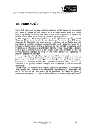 Gizakien Lurra
Ayuda directa a la infancia desamparada, sin preocupación de orden político, racial o confesional
-Tierra de hombres-Gizakien lurra
-Euskadi-
30
VII.- FORMACIÓN
Como ONG activa que somos y pretendemos seguir siendo, a pesar de los embates
que nos da la realidad, se está presente en la formación que se oferta y, al mismo
tiempo, se ofrece formación para quien pueda estar interesado, principalmente
nuestro voluntariado o gente cercana al mundo de las asociaciones.
De esta manera, hay que destacar la labor que se ha realizado a través del Consorcio
“Jolas eta Ekin”. La conversión de los módulos de formación sobre EPD en un
Congreso de Educación, con gran atractivo y difusión, ha significado que esta
información y formación diseñada haya potenciado nuestro papel en mundo de la
Educación. Igualmente, en el mismo consorcio se han ofertado formaciones sobre
Derechos de la Infancia en la Coordinadora Bolunta, red de voluntariado en Bizkaia.
Pese a que la primera iniciativa sí tuvo mucho éxito, esta formación a través de
Bolunta, realizada en Bilbao, no contó con una enorme participación, a pesar de ser
gratuita y ampliamente difundida.
Desde la propia Bolunta, además de alguna otra entidad, se han recibido ofertas para
participar en cursos y formaciones varias, principalmente dirigidas a personal
profesional y voluntario de las ONG y relacionadas con Cooperación, Género,
Educación y Formulación de Proyectos. Lamentablemente han sido pocas veces las
ocasiones en las que se ha podido participar, bien directamente o a través del mismo
voluntariado.
Tal vez donde sí se ha estado más presente, sobre todo por parte de la educadora de
TDH-Gizakien lurra, ha sido en las formaciones ofertadas por la Coordinadora de
ONGD de Euskadi. De esta forma, se ha participado en cursos de género y
formulación ofrecidos por la CONGDE en convenio con el ámbito universitario y social.
 