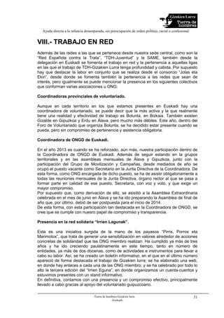 Gizakien Lurra
Ayuda directa a la infancia desamparada, sin preocupación de orden político, racial o confesional
-Tierra de hombres-Gizakien lurra
-Euskadi-
31
VIII.- TRABAJO EN RED
Además de las redes a las que se pertenece desde nuestra sede central, como son la
“Red Española contra la Trata”, “TDH-Juventud” y la SAME, también desde la
delegación en Euskadi se fomenta el trabajo en red y la pertenencia a aquellas ligas
en las que el trabajo de TDH-Gizakien Lurra tenga profundidad y cabida. Por supuesto
hay que destacar la labor en conjunto que se realiza desde el consorcio “Jolas eta
Ekin”, desde donde se fomenta también la pertenencia a las redes que sean de
interés, pero igualmente se puede mencionar la presencia en los siguientes colectivos
que conforman varias asociaciones u ONG:
Coordinadoras provinciales de voluntariado.
Aunque en cada territorio en los que estamos presentes en Euskadi hay una
coordinadora de voluntariado, se puede decir que la más activa y la que realmente
tiene una realidad y efectividad de trabajo es Bolunta, en Bizkaia. También existen
Gizalde en Gipuzkoa y Erdu en Álava, pero mucho más débiles. Este año, dentro del
Foro de Voluntariado que organiza Bolunta, se ha decidido estar presente cuando se
pueda, pero sin compromiso de pertenencia y asistencia obligatoria.
Coordinadora de ONGD de Euskadi.
En el año 2013 es cuando se ha reforzado, aún más, nuestra participación dentro de
la Coordinadora de ONGD de Euskadi. Además de seguir estando en la grupos
territoriales y en las asambleas mensuales de Álava y Gipuzkoa, junto con la
participación del Grupo de Movilización y Campañas, desde mediados de año se
ocupó el puesto vacante como Secretario en la Junta Directiva de la Coordinadora. De
esta forma, como ONG encargada de dicho puesto, se ha de asistir obligatoriamente a
todas las reuniones mensuales de la Junta Directiva, órgano rector al que se pasa a
formar parte en calidad de ese puesto, Secretaria, con voz y voto, y que exige un
mayor compromiso.
Por supuesto que, como derivación de ello, se asisitió a la Asamblea Extraordinaria
celebrada en el mes de junio en Álava y se ha ido preparando la Asamblea de final de
año que, por último, debió de ser postpuesta para el inicio de 2014.
De esta forma, con esta participación tan destacada en la Coordinadora de ONGD, se
cree que se cumple con nuesro papel de compromiso y transparencia.
Presencia en la red solidaria “Irrien Lagunak”.
Esta es una iniciativa surgida de la mano de los payasos “Pirrix, Porrox eta
Marimotox”, que trata de generar una sensibilización en valores alrededor de acciones
concretas de solidaridad que las ONG miembro realizan. Ha cumplido ya más de tres
años y ha ido creciendo paulatinamente en este tiempo, tanto en número de
entidades, ya más de dos docenas, como de actividades e instrumentos para llevar a
cabo su labor. Así, se ha creado un boletín informativo, en el que en el último número
apareció de forma destacada el trabajo de Gizakien lurra; se ha elaborado una web,
en donde hay enlaces a cada una de las ONG miembro; y se ha celebrado por todo lo
alto la tercera edición del “Irrien Eguna”, en donde organizamos un cuenta-cuentos y
estuvimos presentes con un stand informativo.
En definitiva, contamos con una presencia y un compromiso efectivo, principalmente
llevado a cabo gracias al apoyo del voluntariado guipuzcoano.
 