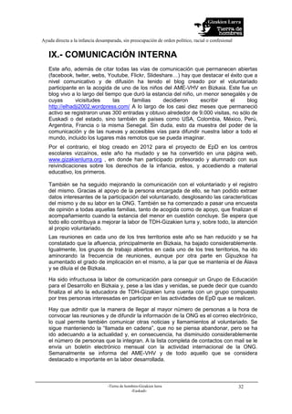 Gizakien Lurra
Ayuda directa a la infancia desamparada, sin preocupación de orden político, racial o confesional
-Tierra de hombres-Gizakien lurra
-Euskadi-
32
IX.- COMUNICACIÓN INTERNA
Este año, además de citar todas las vías de comunicación que permanecen abiertas
(facebook, twiter, webs, Youtube, Flickr, Slideshare…) hay que destacar el éxito que a
nivel comunicativo y de difusión ha tenido el blog creado por el voluntariado
participante en la acogida de uno de los niños del AME-VHV en Bizkaia. Este fue un
blog vivo a lo largo del tiempo que duró la estancia del niño, un menor senegalés y de
cuyas vicisitudes las familias decidieron escribir el blog
http://elhadji2002.wordpress.com/ A lo largo de los casi diez meses que permaneció
activo se registraron unas 300 entradas y obtuvo alrededor de 9.000 visitas, no sólo de
Euskadi o del estado, sino también de países como USA, Colombia, México, Perú,
Argentina, Francia o la misma Senegal. Sin duda, esto da muestra del poder de la
comunicación y de las nuevas y accesibles vías para difundir nuestra labor a todo el
mundo, incluido los lugares más remotos que se pueda imaginar.
Por el contrario, el blog creado en 2012 para el proyecto de EpD en los centros
escolares vizcaínos, este año ha mudado y se ha convertido en una página web,
www.gizakienlurra.org , en donde han participado profesorado y alumnado con sus
reivindicaciones sobre los derechos de la infancia, estos, y accediendo a material
educativo, los primeros.
También se ha seguido mejorando la comunicación con el voluntariado y el registro
del mismo. Gracias al apoyo de la persona encargada de ello, se han podido extraer
datos interesantes de la participación del voluntariado, desglosando las características
del mismo y de su labor en la ONG. También se ha comenzado a pasar una encuesta
de opinión a todas aquellas familias, tanto de acogida como de apoyo, que finalizan el
acompañamiento cuando la estancia del menor en cuestión concluye. Se espera que
todo ello contribuya a mejorar la labor de TDH-Gizakien lurra y, sobre todo, la atención
al propio voluntariado.
Las reuniones en cada uno de los tres territorios este año se han reducido y se ha
constatado que la afluencia, principalmente en Bizkaia, ha bajado considerablemente.
Igualmente, los grupos de trabajo abiertos en cada uno de los tres territorios, ha ido
aminorando la frecuencia de reuniones, aunque por otra parte en Gipuzkoa ha
aumentado el grado de implicación en el mismo, a la par que se mantenía el de Álava
y se diluía el de Bizkaia.
Ha sido infructuosa la labor de comunicación para conseguir un Grupo de Educación
para el Desarrollo en Bizkaia y, pese a las idas y venidas, se puede decir que cuando
finaliza el año la educadora de TDH-Gizakien lurra cuenta con un grupo compuesto
por tres personas interesadas en participar en las actividades de EpD que se realicen.
Hay que admitir que la manera de llegar al mayor número de personas a la hora de
convocar las reuniones y de difundir la información de la ONG es el correo electrónico,
lo cual permite también comunicar otras noticias y llamamientos al voluntariado. Se
sigue manteniendo la “llamada en cadena”, que no se piensa abandonar, pero se ha
ido adecuando a la actualidad y, en consecuencia, ha disminuido considerablemente
el número de personas que la integran. A la lista completa de contactos con mail se le
envía un boletín electrónico mensual con la actividad internacional de la ONG.
Semanalmente se informa del AME-VHV y de todo aquello que se considera
destacado e importante en la labor desarrollada.
 