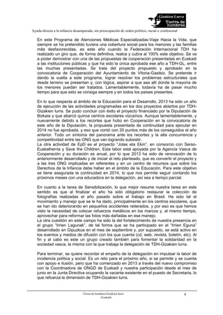 Gizakien Lurra
Ayuda directa a la infancia desamparada, sin preocupación de orden político, racial o confesional
-Tierra de hombres-Gizakien lurra
-Euskadi-
4
En este Programa de Atenciones Médicas Especializadas-Viaje Hacia la Vida, que
siempre se ha pretendido tuviera una cobertura social para los menores y las familias
más desfavorecidas, es este año cuando la Federación Internacional TDH ha
realizado un giro que, de forma definitiva, realce y cubra al 100% este objetivo. Se va
a poder demostrar con una de las propuestas de cooperación presentadas en Euskadi
a las instituciones públicas y que ha sido la única aprobada ese año a TDH-GL, entre
las muchas presentadas. Se trata del proyecto propuesto y aprobado en la
convocatoria de Cooperación del Ayuntamiento de Vitoria-Gasteiz. Se pretende ir
dando la vuelta a este programa, lograr resolver los problemas estructurales que
desde terreno se presentan y, con lógica, aspirar a que sea allí donde la mayoría de
los menores puedan ser tratados. Lamentablemente, todavía ha de pasar mucho
tiempo para que esto se consiga siempre y en todos los países presentes.
En lo que respecta al ámbito de la Educación para el Desarrollo, 2013 ha sido un año
de ejecución de las actividades programadas en los dos proyectos abiertos por TDH-
Gizakien lurra. Se pudo concluir con éxito el proyecto financiado por la Diputación de
Bizkaia y que abarcó quince centros escolares vizcaínos. Aunque lamentablemente, y
nuevamente debido a los recortes que hubo en Cooperación en la convocatoria de
este año de la Diputación, la propuesta presentada de continuidad para ejecutar en
2014 no fue aprobada, y eso que contó con 20 puntos más de los conseguidos el año
anterior. Todo un síntoma del panorama ante los recortes y la alta concurrencia y
competitividad entre las ONG que van logrando subsistir.
La otra actividad de EpD es el proyecto “Jolas eta Ekin”, en consorcio con Serso-
Euskalherría y Save the Children. Esta labor está apoyada por la Agencia Vasca de
Cooperación y su duración es anual, por lo que 2013 ha sido de renovación de lo
anteriormente desarrollado y de iniciar el reto planteado, que es convertir el proyecto y
a las tres ONG implicadas en referentes y en un centro de recursos que sobre los
Derechos de la Infancia debe haber en el ámbito de la Educación. Para este objetivo
se tiene asegurada la continuidad en 2014, lo que nos permite seguir contando los
próximos meses con una educadora en la delegación, así sea a tiempo parcial.
En cuanto a la tarea de Sensibilización, lo que mejor resume nuestra tarea en este
sentido es que al finalizar el año ha sido obligatorio restaurar la colección de
fotografías realizadas el año pasado sobre el trabajo en Brasil. Ha sido tal el
movimiento y manejo que se le ha dado, principalmente en los centros escolares, que
se han ido deteriorando en pequeños accidentes reiterados, y por eso es que hemos
visto la necesidad de colocar refuerzos metálicos en los marcos y, al mismo tiempo,
aprovechar para reformar las fotos más dañadas en ese manejo.
La otra cuestión en este campo ha sido la del fortalecimiento de nuestra presencia en
el grupo “Irrien Lagunak”, de tal forma que se ha participado en el “Irrien Eguna”
desarrollado en Gipuzkoa en el mes de septiembre y, por supuesto, se está activo en
los eventos y medios de difusión con los que cuenta (cd, web, revista, boletín, etc). Al
fin y al cabo es este un grupo creado también para fomentar la solidaridad en la
sociedad vasca, la misma con la que trabaja la delegación de TDH-Gizakien lurra.
Para terminar, se quiere recordar el empeño de la delegación en impulsar la labor de
incidencia política y social. Es un reto para el próximo año, si se permite y se cuenta
con apoyo e ilusión, pero que ha comenzado en 2013 a través del nuevo compromiso
con la Coordinadora de ONGD de Euskadi y nuestra participación desde el mes de
junio en la Junta Directiva ocupando la vacante existente en el puesto de Secretaria, lo
que refuerza la dimensión de TDH-Gizakien lurra.
 