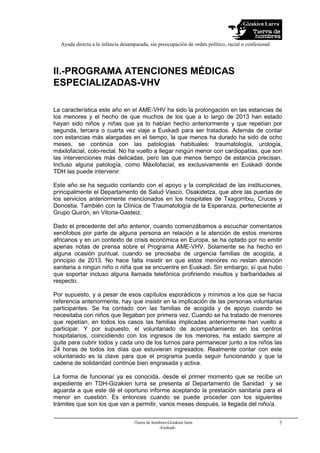 Gizakien Lurra
Ayuda directa a la infancia desamparada, sin preocupación de orden político, racial o confesional
-Tierra de hombres-Gizakien lurra
-Euskadi-
7
II.-PROGRAMA ATENCIONES MÉDICAS
ESPECIALIZADAS-VHV
La característica este año en el AME-VHV ha sido la prolongación en las estancias de
los menores y el hecho de que muchos de los que a lo largo de 2013 han estado
hayan sido niños y niñas que ya lo habían hecho anteriormente y que repetían por
segunda, tercera o cuarta vez viaje a Euskadi para ser tratados. Además de contar
con estancias más alargadas en el tiempo, la que menos ha durado ha sido de ocho
meses, se continúa con las patologías habituales: traumatología, urología,
máxilofacial, colo-rectal. No ha vuelto a llegar ningún menor con cardiopatías, que son
las intervenciones más delicadas, pero las que menos tiempo de estancia precisan.
Incluso alguna patología, como Máxilofacial, es exclusivamente en Euskadi donde
TDH las puede intervenir.
Este año se ha seguido contando con el apoyo y la complicidad de las instituciones,
principalmente el Departamento de Salud Vasco, Osakidetza, que abre las puertas de
los servicios anteriormente mencionados en los hospitales de Txagorritxu, Cruces y
Donostia. También con la Clínica de Traumatología de la Esperanza, perteneciente al
Grupo Quirón, en Vitoria-Gasteiz.
Dado el precedente del año anterior, cuando comenzábamos a escuchar comentarios
xenófobos por parte de alguna persona en relación a la atención de estos menores
africanos y en un contexto de crisis económica en Europa, se ha optado por no emitir
apenas notas de prensa sobre el Programa AME-VHV. Solamente se ha hecho en
alguna ocasión puntual, cuando se precisaba de urgencia familias de acogida, a
principio de 2013. No hace falta insistir en que estos menores no restan atención
sanitaria a ningún niño o niña que se encuentre en Euskadi. Sin embargo, sí que hubo
que soportar incluso alguna llamada telefónica profiriendo insultos y barbaridades al
respecto.
Por supuesto, y a pesar de esos capítulos esporádicos y mínimos a los que se hacía
referencia anteriormente, hay que insistir en la implicación de las personas voluntarias
participantes. Se ha contado con las familias de acogida y de apoyo cuando se
necesitaba con niños que llegaban por primera vez. Cuando se ha tratado de menores
que repetían, en todos los casos las familias implicadas anteriormente han vuelto a
participar. Y por supuesto, el voluntariado de acompañamiento en los centros
hospitalarios, coincidiendo con los ingresos de los menores, ha estado siempre al
quite para cubrir todos y cada uno de los turnos para permanecer junto a los niños las
24 horas de todos los días que estuvieran ingresados. Realmente contar con este
voluntariado es la clave para que el programa pueda seguir funcionando y que la
cadena de solidaridad continúe bien engrasada y activa.
La forma de funcionar ya es conocida, desde el primer momento que se recibe un
expediente en TDH-Gizakien lurra se presenta al Departamento de Sanidad y se
aguarda a que este dé el oportuno informe aceptando la prestación sanitaria para el
menor en cuestión. Es entonces cuando se puede proceder con los siguientes
trámites que son los que van a permitir, varios meses después, la llegada del niño/a.
 
