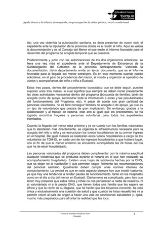 Gizakien Lurra
Ayuda directa a la infancia desamparada, sin preocupación de orden político, racial o confesional
-Tierra de hombres-Gizakien lurra
-Euskadi-
8
Así, una vez obtenida la autorización sanitaria, se debe presentar de nuevo todo el
expediente ante la diputación de la provincia donde va a residir el niño. Aquí se valora
la documentación y es el Consejo del Menor el que emite el informe favorable para el
desarrollo del programa de acogida temporal que se presenta.
Posteriormente y junto con las autorizaciones de los dos organismos anteriores, se
lleva una vez más el expediente ante el Departamento de Extranjeros de la
Subdelegación del Gobierno de la provincia correspondiente. Valorada la
documentación, dicho departamento emite un tercer documento, que es el informe
favorable para la llegada del menor extranjero. Es en este momento cuando puede
solicitarse, en el país de procedencia del menor, el visado y organizar el operativo de
vuelos y acompañantes del niño o niña a Euskadi.
Estos tres pasos, dentro del procedimiento burocrático que se debe seguir, pueden
suponer unos tres meses, lo cual significa que siempre se deben iniciar previamente
las otras actividades necesarias dentro del programa (búsqueda de familias, tanto de
acogida como de apoyo, suministrar toda la información a estas y las peculiaridades
del funcionamiento del Programa, etc). A pesar de contar con gran cantidad de
personas voluntarias, no es fácil conseguir familias de acogida o de apoyo, ya que es
un tipo de voluntariado que precisa de gran implicación. Sin embargo, gracias a la
colaboración y al trabajo en cadena, este año al igual que los precedentes, se ha
logrado encontrar hogares y personas voluntarias para todos los expedientes
tramitados.
Cuando la llegada del menor está próxima y ya se cuenta con las familias voluntarias
que lo atenderán más directamente, se organiza la infraestructura necesaria para la
acogida del niño o niña y se estructuran los turnos hospitalarios de su primer ingreso
en el hospital. De igual manera se realizarán estos turnos hospitalarios a cargo de los
voluntarios de TDH-GL en cada uno de los ingresos hospitalarios a que hubiera lugar,
con el fin de que el menor enfermo se encuentre acompañado las 24 horas del día
que ha de estar hospitalizado.
Las personas voluntarias del programa deben cumplimentar con la máxima exactitud
cualquier incidencia que se produzca durante el horario en el que han realizado su
acompañamiento hospitalario. Existen unas hojas de incidencia hechas por la ONG,
que se dejan en la habitación y que permiten seguir fielmente las recomendaciones
del personal sanitario. Igualmente deben cumplir unas normas internas de
comportamiento. La verdad es que en este aspecto siempre hay que insistir bastante,
ya que hay una tendencia a olvidar pautas de funcionamiento, tanto en los hospitales
como en el día a día del menor en Euskadi. Ciertamente es complicado, pero hay que
tener muy presente que estos niños y niñas no nos pertenecen a nadie de nosotros, ni
al voluntariado ni a la propia ONG, que tienen todos una familia que les espera en
África y que la razón de su llegada, que ha hecho que les hayamos conocido, ha sido
única y exclusivamente una cuestión de salud y que cuando se haya resuelto les va a
permitir volver al país de origen a hacer una vida en condiciones saludables y, ojalá,
mucho más preparados para afrontar la realidad que les toca.
 
