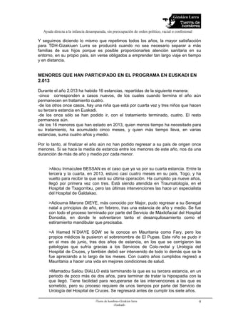 Gizakien Lurra
Ayuda directa a la infancia desamparada, sin preocupación de orden político, racial o confesional
-Tierra de hombres-Gizakien lurra
-Euskadi-
9
Y seguimos diciendo lo mismo que repetimos todos los años, la mayor satisfacción
para TDH-Gizakiuen Lurra se producirá cuando no sea necesario separar a más
familias de sus hijos porque es posible proporcionarles atención sanitaria en su
entorno, en su propio país, sin verse obligados a emprender tan largo viaje en tiempo
y en distancia.
MENORES QUE HAN PARTICIPADO EN EL PROGRAMA EN EUSKADI EN
2.013
Durante el año 2.013 ha habido 16 estancias, repartidas de la siguiente manera:
-cinco corresponden a casos nuevos, de los cuales cuando termina el año aún
permanecen en tratamiento cuatro.
-de los otros once casos, hay una niña que está por cuarta vez y tres niños que hacen
su tercera estancia en Euskadi.
-de los once sólo se han podido ir, con el tratamiento terminado, cuatro. El resto
permanece aún.
-de los 16 menores que han estado en 2013, quien menos tiempo ha necesitado para
su tratamiento, ha acumulado cinco meses, y quien más tiempo lleva, en varias
estancias, suma cuatro años y medio.
Por lo tanto, al finalizar el año aún no han podido regresar a su país de origen once
menores. Si se hace la media de estancia entre los menores de este año, nos da una
duranción de más de año y medio por cada menor.
>Akou Inmaculee BESSAN es el caso que ya va por su cuarta estancia. Entre la
tercera y la cuarta, en 2013, estuvo casi cuatro meses en su país, Togo, y ha
vuelto para recibir la que será su última operación. Ha cumplido ya nueve años,
llegó por primera vez con tres. Está siendo atendida en Traumatología, en el
Hospital de Txagorritxu, pero las últimas intervenciones las hace un especialista
del Hospital de Galdakao.
>Adiouma Marone DIEYE, más conocido por Major, pudo regresar a su Senegal
natal a principios de año, en febrero, tras una estancia de año y medio. Se fue
con todo el proceso terminado por parte del Servicio de Máxilofacial del Hospital
Donostia, en donde le solventaron tanto el desanquilosamiento como el
estiramiento mandibular que precisaba.
>A Hamed N´DIAYE SOW se le conoce en Mauritania como Fary, pero los
propios médicos le pusieron el sobrenombre de El Pupas. Este niño se pudo ir
en el mes de junio, tras dos años de estancia, en los que se corrigieron las
patologías que sufría gracias a los Servicios de Colo-rectal y Urología del
Hospital de Cruces, y también debió ser intervenido de todo lo demás que se le
fue apreciando a lo largo de los meses. Con cuatro años cumplidos regresó a
Mauritania a hacer una vida en mejores condiciones de salud.
>Mamadou Saliou DIALLO está terminando la que es su tercera estancia, en un
periodo de poco más de dos años, para terminar de tratar la hipospadia con la
que llegó. Tiene facilidad para recuperarse de las intervenciones a las que es
sometido, pero su proceso requiere de unos tiempos por parte del Servicio de
Urología del Hospital de Cruces. Se regresará antes de cumplir los siete años.
 