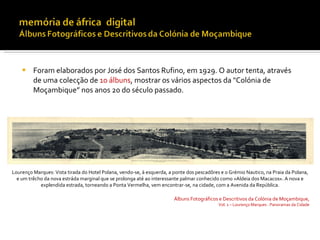     Foram elaborados por José dos Santos Rufino, em 1929. O autor tenta, através
         de uma colecção de 10 álbuns, mostrar os vários aspectos da "Colónia de
         Moçambique” nos anos 20 do século passado.




Lourenço Marques: Vista tirada do Hotel Polana, vendo-se, à esquerda, a ponte dos pescadôres e o Grémio Nautico, na Praia da Polana,
  e um trêcho da nova estráda marginal que se prolonga até ao interessante palmar conhecido como «Aldeia dos Macacos». A nova e
            explendida estrada, torneando a Ponta Vermelha, vem encontrar-se, na cidade, com a Avenida da República.

                                                                        Álbuns Fotográficos e Descritivos da Colónia de Moçambique,
                                                                                            Vol. 1 – Lourenço Marques : Panoramas da Cidade
 